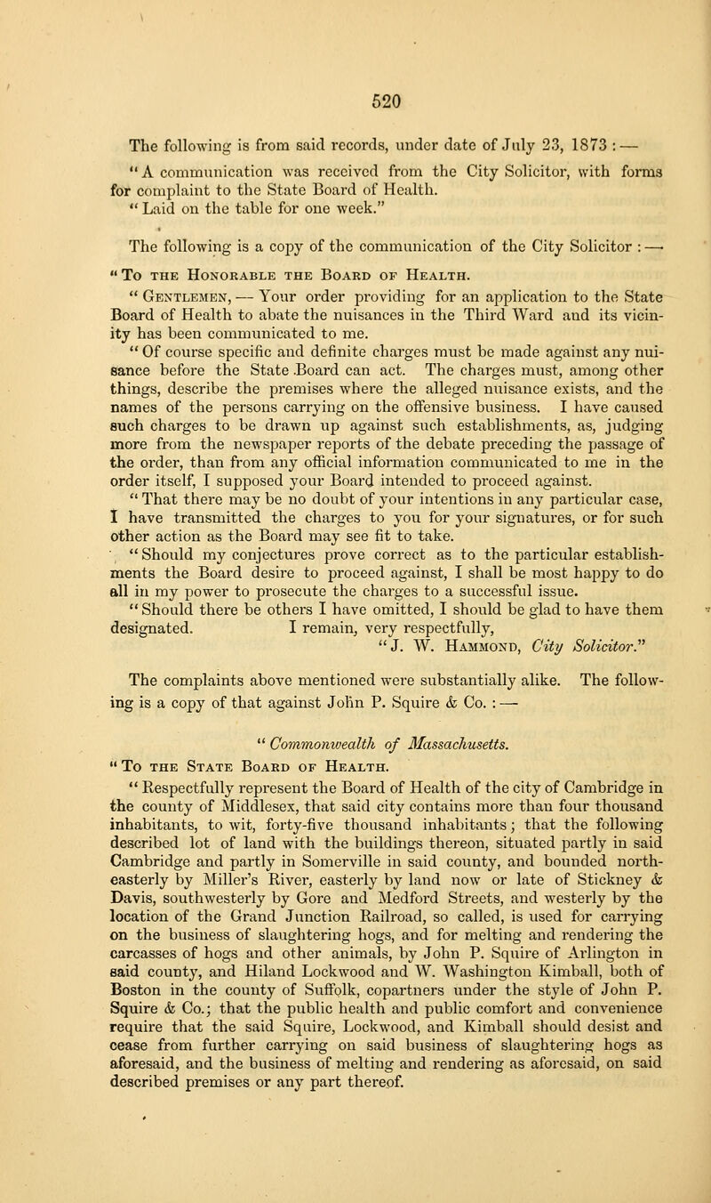 The following is from said records, under date of July 23, 1873 : — A communication was received from the City Solicitor, with forms for complaint to the State Board of Health.  Laid on the table for one week. The following is a copy of the communication of the City Solicitor : —• To THE Honorable the Board of Health.  Gentlemen, — Your order providing for an application to the State Board of Health to abate the nuisances in the Third Ward and its vicin- ity has been communicated to me.  Of course specific and definite charges must be made against any nui- sance before the State .Board can act. The charges must, among other things, describe the premises where the alleged nuisance exists, and the names of the persons carrying on the offensive business. I have caused such charges to be drawn up against such establishments, as, judging more from the newspaper reports of the debate preceding the passage of the order, than from any official information communicated to me in the order itself, I supposed your Board intended to proceed against.  That there may be no doubt of your intentions in any pai-ticular case, I have transmitted the charges to you for your signatures, or for such other action as the Board may see fit to take. ■ Should my conjectures prove correct as to the particular establish- ments the Board desire to proceed against, I shall be most happy to do all in my power to prosecute the chai'ges to a successful issue.  Should there be others I have omitted, I should be glad to have them designated. I remain^ very respectfully, J. W. Hammond, City Solicitor.''^ The complaints above mentioned were substantially alike. The follow- ing is a copy of that against John P. Squire & Co. : —  Commomvealth of Massachusetts.  To the State Board of Health.  Respectfully represent the Board of Health of the city of Cambridge in the county of Middlesex, that said city contains more than four thousand inhabitants, to wit, forty-five thousand inhabitants; that the following described lot of land with the buildings thereon, situated pai'tly in said Cambridge and partly in Somerville in said county, and bounded north- easterly by Miller's River, easterly by land now or late of Stickney & Davis, southwesterly by Gore and Medford Streets, and westerly by the location of the Grand Junction Railroad, so called, is used for carrying on the business of slaughtering hogs, and for melting and rendering the carcasses of hogs and other animals, by John P. Squire of Arlington in said county, and Hiland Lockwood and W. Washington Kimball, both of Boston in the county of Suffolk, copartners under the style of John P. Squire & Co.; that the public health and public comfort and convenience require that the said Squire, Lockwood, and Kimball should desist and cease from further carrying on said business of slaughtering hogs as aforesaid, and the business of melting and rendering as aforesaid, on said described premises or any part thereof.