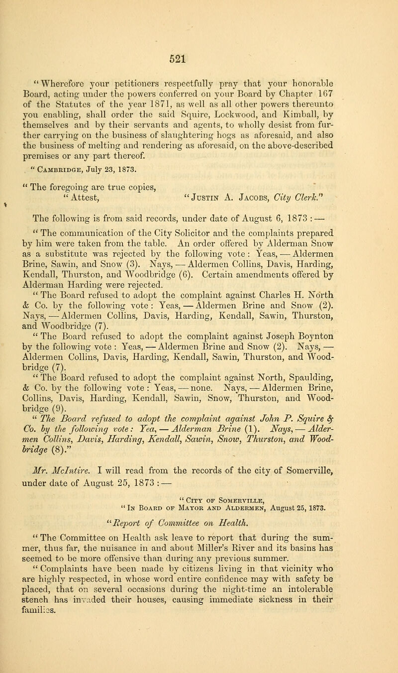  Wherefore your petitioners respectfully pray that your honorable Board, acting under the powers conferred on your Board by Chapter 167 of the Statutes of the year 1871, as well as all other powers thereunto you enabling, shall order the said Squire, Lockwood, and Kimball, by themselves and by their servants and agents, to wholly desist from fur- ther carrying on the business of slaughtering hogs as aforesaid, and also the business of melting and rendering as aforesaid, on the above-described premises or any part thereof.  Cambeidge, July 23, 1873.  The foregoing are true copies, Attest, Justin A, Jacobs, City CUrTcP The following is from said records, under date of August 6, 1873 : —  The communication of the City Solicitor and the complaints prepared by him were taken from the table. An order offered by Alderman Snow as a substitute was rejected by the following vote: Yeas, — Aldermen Brine, Sawin, and Snow (3). Nays, — Aldermen Collins, Davis, Harding, Kendall, Thurston, and Woodbridge (6). Certain amendments oftered by Alderman Harding were rejected.  The Board refused to adopt the complaint against Charles H. North & Co. by the following vote : Yeas, — Aldermen Brine and Snow (2). Nays, — Aldermen Collins, Davis, Harding, Kendall, Sawin, Thurston, and Woodbridge (7).  The Board refused to adopt the complaint against Joseph Boynton by the following vote : Yeas, — Aldermen Brine and Snow (2). Nays, — Aldermen Collins, Davis, Harding, Kendall, Sawin, Thurston, and Wood- bridge (7).  The Board refused to adopt the complaint against North, Spaulding, & Co. by the following vote : Yeas, — none. Nays, — Aldermen Brine, Collins, Davis, Harding, Kendall, Sawin, Snow, Thurston, and Wood- bridge (9).  The Board, refused to adopt the complaint against John P. Squire ^ Co. hy the following vote: Yea, — Alderman Brine (1). Nays, — Alder- men Collins, Davis, Harding, Kendall, Sawin, Snow, Thurston, and Wood- bridge (8). Mr. Mclntire. I will read from the records of the city of Somerville, under date of August 25, 1873 : —  City of Someeville, In Boaed of Mayor and Aldeemen, August 25,1873. Report of Committee on Health. ''The Committee on Health ask leave to report that during the sum- mer, thus far, the nuisance in and about Miller's River and its basins has seemed to be more offensive than during any previous summer.  Complaints have been made by citizens living in that vicinity who are highly respected, in whose word entire confidence may with safety be placed, that on several occasions during the night-time an intolerable stench has invaded their houses, causing immediate sickness in their familios.