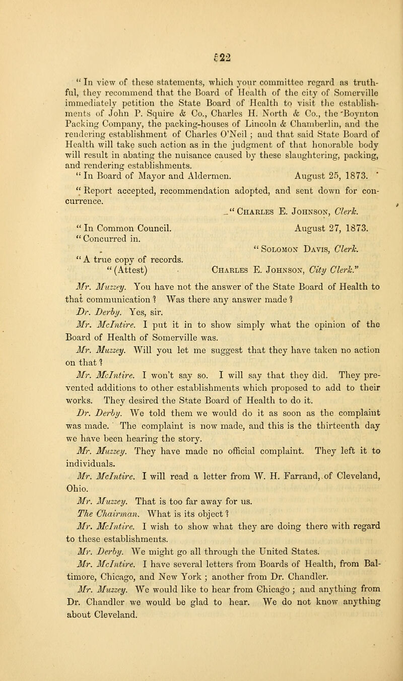 ^22  In view of these statements, which your committee regard as truth- ful, they recommend that the Board of Health of the city of Somerville immediately petition the State Board of Health to visit tlie establish- ments of John P. Squire & Co., Charles H. North & Co., the 'Boynton Packing Company, the j^acking-houses of Lincoln & Chamberlin, and the rendering establishment of Charles O'Neil ; and that said State Board of Health will take such action as in the judgment of that honorable body will result in abating the nuisance caused by these slaughtering, packing, and rendering establishments.  In Board of Mayor and Aldermen. August 25, 1873. *' Report accepted, recommendation adopted, and sent down for con- currence. _ Charles E. Johnson, Clerk.  In Common Council. August 27, 1873. Concurred in.  Solomon Davis, Clerk.  A true copy of records.  (Attest) Charles E. Johnson, C% Clerk. Mr. Muzzey. You have not the answer of the State Board of Health to that communication % Was there any answer made ? Dr. Derby. Yes, sir. Mr. Mchitire. I put it in to show simply what the opinion of the Board of Health of Somerville was. Mr. Muzzey. Will you let me suggest that they have taken no action on that % Mr. Mclntire. I won't say so. I will say that they did. They pre- vented additions to other establishments which proposed to add to their works. They desired the State Board of Health to do it. Dr. Derby. We told them we would do it as soon as the complaint ■was made. ' The complaint is now made, and this is the thirteenth day we have been hearing the story. Mr. Muzzey. They have made no official complaint. They left it to individuals. Mr. Mclntire. I will read a letter from W. H. Farrand,,of Cleveland, Ohio. Mr. Muzzey. That is too far away for us. The Chairman. What is its object % Mr. Mclntire. I wish to show what they are doing there with regard to these establishments. Mr. Derby. We might go all through the United States. Mr. Mclntire. I have several letters from Boards of Health, from Bal- timore, Chicago, and New York ; another from Dr. Chandler. Mr. Muzzey. We would like to hear from Chicago ; and anything from Dr. Chandler we would be glad to hear. We do not know anything about Cleveland.