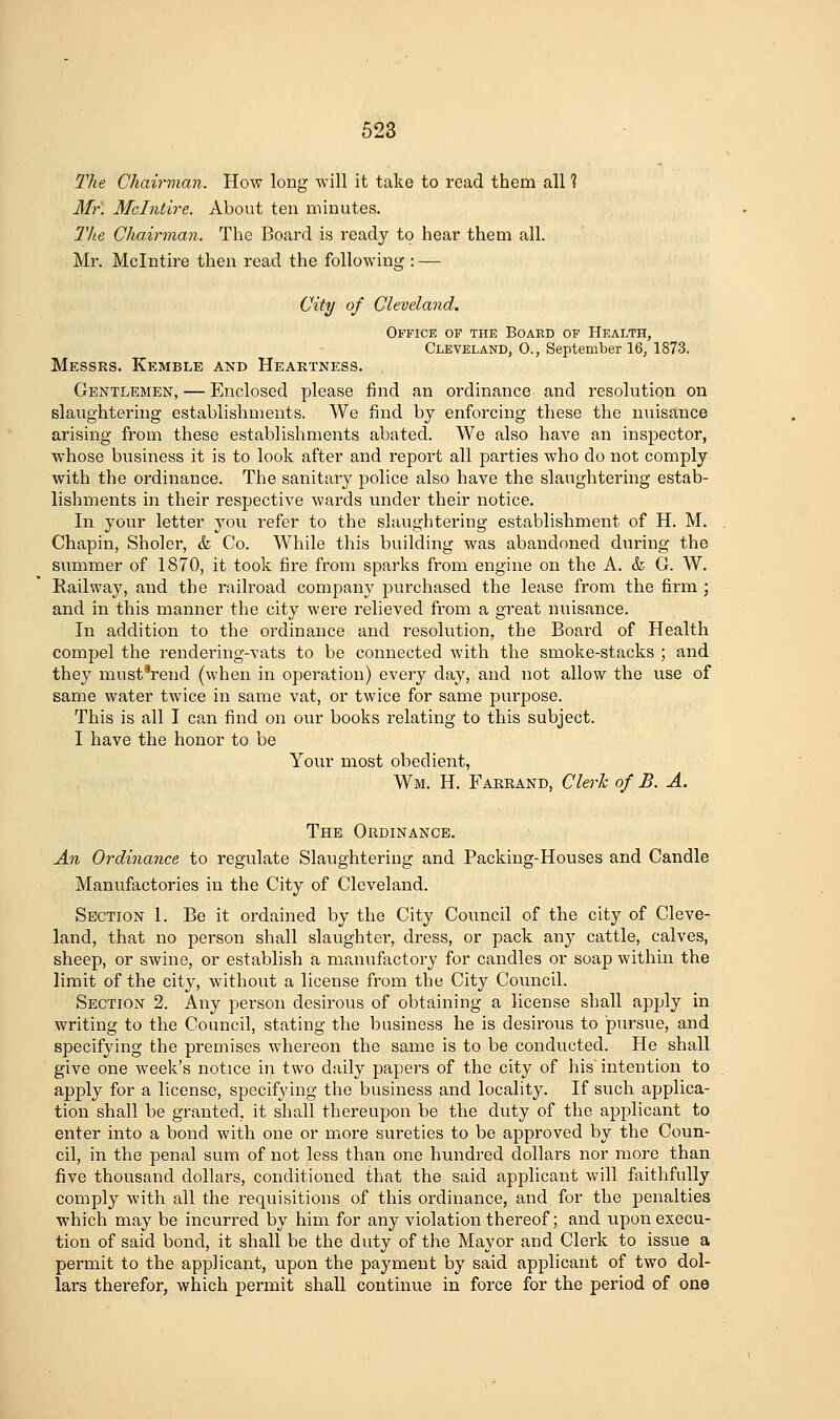 The Chairman. How long will it take to read them all % Mr. Mclntire. About ten minutes. llie Chairman. The Board is ready to hear them all. Mr. Mclntire then read the following : — City of Cleveland. Office of the Board of Health, Cleveland, 0., Septembei-16, 1873. Messrs. Kemble and Heaktness. Gentlemen, — Enclosed please find an ordinance and resolution on slaughtering establishments. We find by enforcing these the nuisance arising from these establishments abated. We also have an inspector, whose business it is to look after and report all parties who do not comply with the ordinance. The sanitary police also have the slaughtering estab- lishments in their respective wards under their notice. In your letter you refer to the slaughtering establishment of H. M. Chapin, Sholer, & Co. While this building was abandoned during the summer of 1870, it took fire from sparks from engine on the A. & G. W. Railway, and the railroad company purchased the lease from the firm ; and in this manner the city were relieved from a great nuisance. In addition to the ordinance and resolution, the Board of Health compel the rendering-vats to be connected with the smoke-stacks ; and they must'rend (when in operation) every day, and not allow the use of same water twice in same vat, or twice for same purpose. This is all T can find on our books relating to this subject. I have the honor to be Your most obedient, Wm. H. Faerand, Clerh of B. A. The Ordinance. An Ordinance to regulate Slaughtering and Packing-Houses and Candle Manufactories in the City of Cleveland. Section 1. Be it ordained by the City Council of the city of Cleve- land, that no person shall slaughter, dress, or pack any cattle, calves, sheep, or swine, or establish a manufactory for candles or soap within the limit of the city, without a license from the City Council. Section 2. Any person desirous of obtaining a license shall apply in writing to the Council, stating the business he is desirous to pursue, and specifying the premises whereon the same is to be conducted. He shall give one week's notice in two daily papers of the city of his intention to apply for a license, specifying the business and locality. If such applica- tion shall be granted, it shall thereupon be the duty of the applicant to enter into a bond with one or more sureties to be approved by the Coun- cil, in the penal sum of not less than one hundred dollars nor more than five thousand dollars, conditioned that the said applicant will faithfully comply with all the requisitions of this ordinance, and for the penalties which may be incurred by him for any violation thereof; and upon execu- tion of said bond, it shall be the duty of the Mayor and Clerk to issue a permit to the applicant, upon the payment by said applicant of two dol- lars therefor, which permit shall continue in force for the period of one