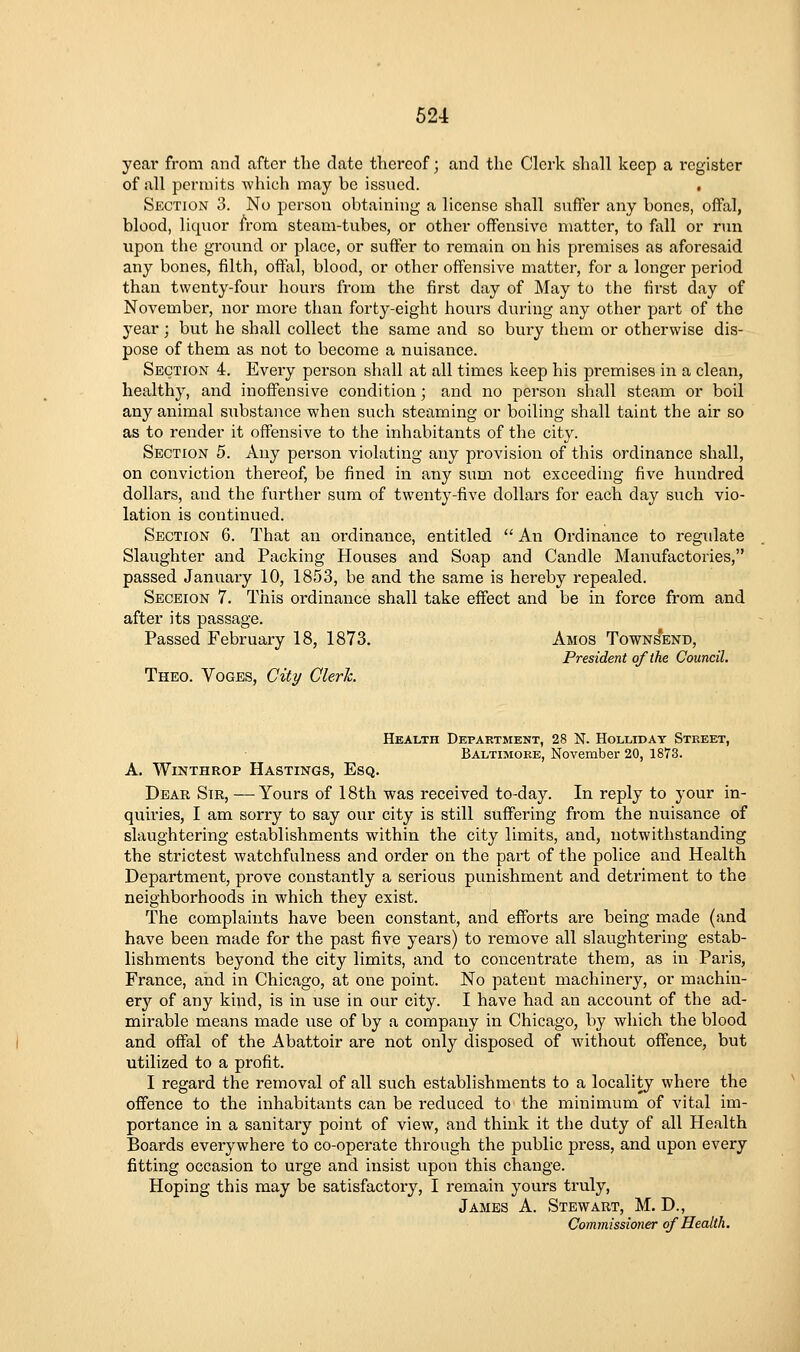 year from and after the date thereof; and the Clerk shall keep a register of all permits which may be issued. , Section 3. No person obtaining a license shall suffer any bones, offal, blood, liquor from steam-tubes, or other offensive matter, to f{\ll or run upon the ground or place, or suffer to remain on his premises as aforesaid any bones, filth, offal, blood, or other offensive mattei', for a longer period than twenty-four hours from the first day of May to the first day of November, nor more than forty-eight hours during any other part of the year; but he shall collect the same and so bury them or otherwise dis- pose of them as not to become a nuisance. Section 4. Every person shall at all times keep his premises in a clean, healthy, and inoffensive condition; and no person shall steam or boil any animal substance when such steaming or boiling shall taint the air so as to render it offensive to the inhabitants of the city. Section 5. Any person violating any provision of this ordinance shall, on conviction thereof, be fined in any sum not exceeding five hundred dollars, and the further sum of twenty-five dollars for each day such vio- lation is continued. Section 6. That an oi'dinance, entitled  An Ordinance to regulate Slaughter and Packing Houses and Soap and Candle Manufactories, passed January 10, 1853, be and the same is hereby repealed. Seceion 7. This ordinance shall take effect and be in force from and after its passage. Passed February 18, 1873. Amos Town^end, President of the Council, Theo. Voces, City Cleric. Health Department, 28 N. Hollidat Street, Baltimgee, November 20, 1873. A. WiNTHROP Hastings, Esq. Dear Sir, —Yours of 18th was received to-day. In reply to your in- quiries, I am sorry to say our city is still suffering from the nuisance of slaughtering establishments within the city limits, and, notwithstanding the strictest watchfulness and order on the part of the police and Health Department, prove constantly a serious punishment and detriment to the neighborhoods in which they exist. The complaints have been constant, and efforts are being made (and have been made for the past five years) to remove all slaughtering estab- lishments beyond the city limits, and to concentrate them, as in Pai'is, France, and in Chicago, at one point. No patent machinery, or machin- ery of any kind, is in use in our city. I have had an account of the ad- mirable means made use of by a company in Chicago, by which the blood and offal of the Abattoir are not only disposed of without offence, but utilized to a profit. I regard the removal of all such establishments to a locality where the offence to the inhabitants can be reduced to the minimum of vital im- portance in a sanitary point of view, and think it the duty of all Health Boards everywhere to co-operate through the public pi'ess, and upon every fitting occasion to urge and insist upon this change. Hoping this may be satisfactory, I remain yours truly, James A. Stewaut, M. D., Commissioner of Health.