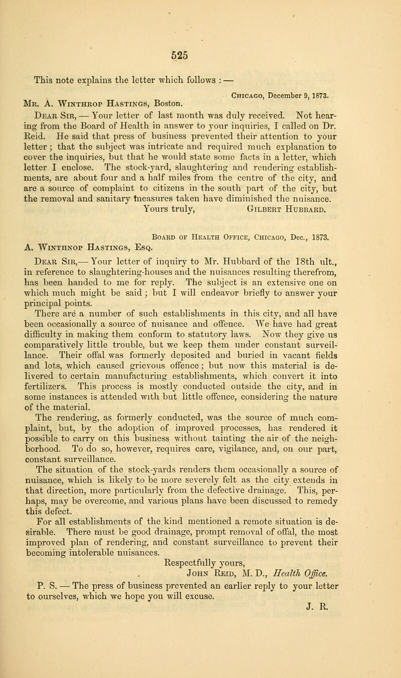 This note explains the letter which follows : — Chicago, December 9, 1873. Mr. a. Winthrop Hastings, Boston. Pear Sir, — Your letter of last month was duly received. Not hear- ing from the Board of Health in answer to your inquiries, I called on Dr. Eeid. He said that press of business prevented their attention to your letter; that the subject was intricate and required much explanation to cover the inquiries, but that he would state some facts in a letter, which letter I enclose. The stock-yard, slaughtering and rendering establish- ments, are about four and a half miles from the centre of the city, and are a source of complaint to citizens in the south part of the city, but the removal and sanitary tneasures taken have diminished the nuisance. Yours truly, Gilbert Hubbard. Board of Health Office, Chicago, Dec, 1873. A. WiNTHNOP Hastings, Esq. Dear Sib,— Your letter of inquiry to Mr. Hubbard of the 18th ult., in reference to slaughtering-houses and the nuisances resulting therefrom, has been handed to me for reply. The subject is an extensive one on which much might be said ; but I will endeavor briefly to answer your principal points. There are a number of such establishments in this city, and all have been occasionally a source of nuisance and offence. We have had great difficulty in making them conform to statutory laws. Now they give us comparatively little trouble, but we keep them under constant surveil- lance. Their offal was formerly deposited and buried in vacant fields and lots, which caused grievous offence ; but now this material is de- livered to certain manufacturing establishments, which convert it into fertilizers. This process is mostly conducted outside the city, and in some instances is attended with but little offence, considering the nature of the material. The rendering, as formerly conducted, Avas the source of much com- plaint, but, by the adoption of improved processes, has rendered it possible to carry on this business without tainting tlie air of the neigh- borhood. To do so, however, requires care, vigilance, and, on our part, constant surveillance. The situation of the stock-yards renders them occasionally a source of nuisance, which is likely to be more severely felt as the city extends in that direction, more particularly from the defective drainage. This, per- haps, may be overcome, and various plans have been discussed to remedy this defect. For all establishments of the kind mentioned a remote situation is de- sirable. There must be good drainage, prompt removal of offal, the most improved plan of rendering, and constant surveillance to prevent their becoming intolerable nuisances. Respectfully yours, John Reid, M. D., Health Office. P. S. — The press of business prevented an earlier reply to your letter to ourselves, which we hope you will excuse. J. R.