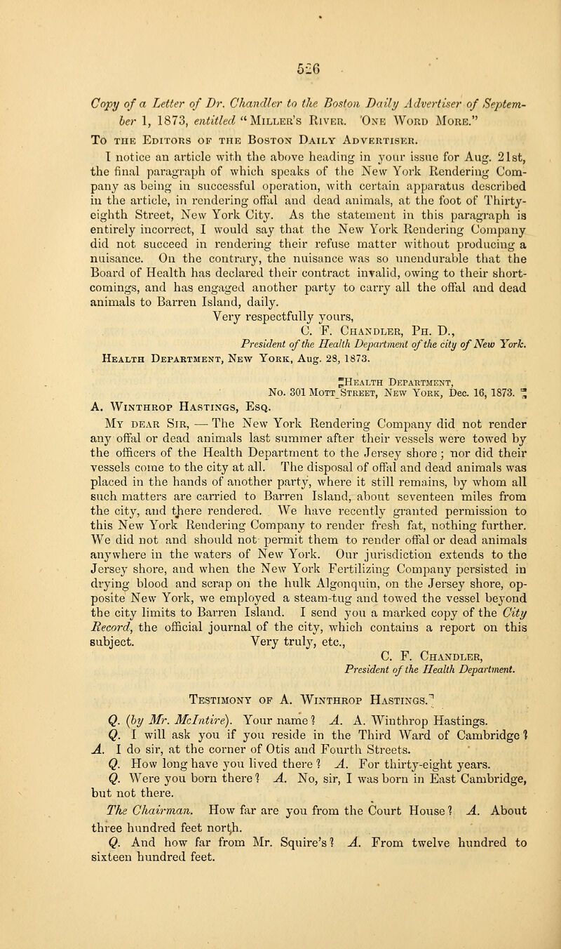 5iI6 Copy of a Letter of Dr. Chandler to the Boston Daily Advertiser of Septem- ber 1, 1873, entitled, ^'•VLixjui^B River. 'One Word More. To THE Editors of the Boston Daily Advertiser. T notice an article with tlie above heading in yom* issne for Aug. 21st, the final pai'agraph of which speaks of the New York Rendering Com- pany as being in successful operation, with certain appai-atus described in the article, in rendering offal and dead animals, at the foot of Thirty- eighth Street, New York Cit3^ As the statement in this paragraph is entirely incorrect, I would say that the New York Rendering Company did not succeed in rendering their refuse matter without producing a nuisance. On the contrary, the nuisance was so unenduraV)le that the Board of Health has declared their contract invalid, owing to their short- comings, and has engaged another party to carry all the offal and dead animals to Barren Island, daily. Very respectfully yours, C. F. Chandler, Ph. D., President of the Ileallh Department of the city of New York. Health Department, New York, Aug. 28, 1873. ^Health Department, No. 301 Mott_ Street, New York, Dec. 16, 1873. ^ A. WiNTHROP Hastings, Esq. My dear Sir, — The New York Rendering Company did not render any oflfixl or dead animals last summer after their vessels were towed by the officers of the Health Department to the Jersey shore; nor did their vessels come to the city at all. The disposal of offal and dead animals was placed in the hands of another party, where it still remains, by whom all such matters are carried to Barren Island, about seventeen miles from the city, and there rendered. We have recently granted permission to this New York Rendering Company to render fresh fat, nothing further. We did not and should not permit them to render offal or dead animals anywhere in the waters of New York. Our jurisdiction extends to the Jersey shore, and when the New York Fertilizing Company persisted in drying blood and scrap on the hulk Algonquin, on the Jersey shore, op- posite New York, we employed a steam-tug and towed the vessel beyond the city limits to Barren Island. I send you a marked copy of the City Record, the official journal of the city, which contains a report on this subject. Very truly, etc., C. F. Chandler, President of the Health Department. Testimony of A. Winthrop Hastings.^ Q. (by Mr. Mclntire). Your name ? A. A. Winthrop Hastings. Q. I will ask you if you reside in the Third Ward of Cambridge % A. I do sir, at the corner of Otis and Fourth Streets. Q. How long have j'ou lived there % A. For thirty-eight years. Q. Were you born there 1 A. No, sir, I was born in East Cambridge, but not there. The Chairman. How far are you from the Court House 1 A. About three hundred feet nort^h. Q. And how far from Mr. Squire's? A. From twelve hundred to sixteen hundred feet.