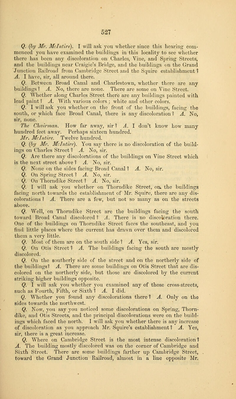 Q. (by Mr. Mclntire). I will ask you whether since this hearing com- menced, you have examined the buildings in this locality to see whether there has been any discoloration on Charles, Vine, and Spring Streets, and the buildings near Craigie's Bridge, and the buildings on the Grand Junction Railroad from Cambridge Street and the Squire establishment 1 A. I have, sir, all around there. Q. Between Broad Canal and Charlestown, whether there are any buildings ^ A. No, there are none. There are some on Vine Street. Q. Whether along Charles Street there are any bnildings painted with lead paint 1 A. With various colors ; white and other colors. Q. I will ask you whether on the front of the buildings, facing the south, or which face Broad Canal, there is any discoloration 1 A. No, sir, none. The Chairman. How far away, sir? A. 1 don't know how many hundred feet away. Perhaps sixteen hundred. Mr. Mclntire. Twelve hundred. Q. (by Mr. Mclntire). You say there is no discoloration of the build- ings on Charles Street 1 A. No, sir. Q. Are there any discoloititions of the buildings on Vine Street which is the next street alDove 1 A. No, sir. Q. None on the sides facing Broad Canal 1 A. No, sir. Q. On Spring Street 1 A. No, sir. Q. On Thorndike Street 1 A. No, sir. Q. I will ask you whether on Thorndike Street, on. the buildings facing north towards the establishment of Mr. Squire, there are any dis- colorations ] A. There are a few, but not so many as on the streets above. Q. Well, on Thorndike Street are the buildings facing the south toward Broad Canal discolored 1 A. There is no discok)ration there. One of the buildings on Thorndike Street faces the southeast, and you find little places where the current has drawn over them and discolored them a very little. Q. Most of them are on the south side 1 A. Yes, sir. Q. On Otis Street ] A. The buildings facing the south are mostly discolored. Q. On the southerly side of the street and on the northerly side of the buildings'? A. There are some buildings on Otis Street that are dis- colored on the northerly side, but those are discolored by the current striking higher buildings opposite. Q. I will ask you whether you examined any of those cross-streets, such as Fourth, Fifth, or Sixth % A. 1 did. Q. Whether you found any discolorations there 1 A. Only on the sides towards the northwest. Q. Now, you say you noticed some discolorations on Spring, Thorn- dike, and Otis Streets, and the principal discolorations were on the build- ings which faced the north. I will ask you whether there is any increase of discoloration as you approach Mr. Squire's establishment ■? A. Yes, sir, there is a great increase. Q. Where on Cambridge Street is the most intense discoloration ? A. The building mostly discolored was on the corner of Cambi'idge and Sixth Sti'eet. There are some buildings farther \ip Cambridge Street, toward the Grand Junction Railroad, almost in a line opposite Mr.