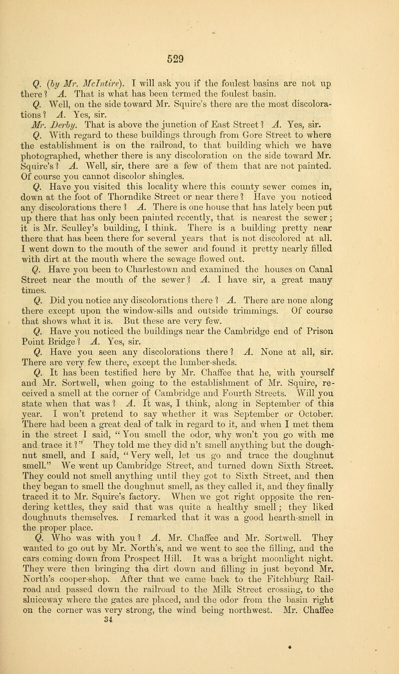 Q. {by Mr. McTntire). T will ask you if the foulest basins are not up there 1 A. That is what has been termed the foulest basin. Q. Well, on the side toward Mr, Squire's there are the most discolora- tions'? A. Yes, sir. Mr. Derby. That is above the junction of East Street % A. Yes, sir. Q. With regard to these buildings through from Gore Street to where the establishment is on the railroad, to that building which we have photographed, whether thei'e is any discoloration on the side toward Mr. Squire's 1 A. Well, sir, there are a few of them that are not painted. Of course you cannot discolor shingles. Q. Have you visited this locality where this county sewer comes in, down at the foot of Thorndike Street or near there 1 Have you noticed any discolorations there 1 A. There is one house that has lately been put up there that has only been painted recently, that is nearest the sewer; it is Mr. Sculley's building, I think. There is a building pretty near there that has been there for several years that is not discolored at all. I went down to the mouth of the sewer and found it pretty nearly filled with dirt at the mouth where the sewage flowed out. Q. Have you been to Chaiiestown and examined the houses on Canal Street near the mouth of the sewer'2 A. I have sir, a great many times. Q. Did you notice any discolorations there 1 A. There are none along there except upon the window-sills and outside trimmings. Of course that shows what it is. But these are very few. Q. Have jou noticed the buildings near the Cambridge end of Prison Point Bridge '? A. Yes, sir. Q. Have you seen any discolorations there ? A. None at all, sir. There are very few there, except the lumber-sheds. Q. It has been testified here by Mr. Chaffee that he, with yourself and Mr. Sortwell, when going to the establishment of Mr. Squire, re- ceived a smell at the corner of Cambridge and Fourth Streets. Will you state when that was 1 A. It was, I think, along in September of this year. I won't pretend to say whether it was September or October. There had been a great deal of talk in regard to it, and when I met them in the street I said,  You smell the odor, why won't you go with me and trace it 1 They told me they did n't smell anything but the dough- nut smell, and I said, Very well, let us go and trace the doughnut smell. We went up Cambridge Street, and turned down Sixth Street. They could not smell anything until they got to Sixth Street, and then they began to smell the doughnut smell, as they called it, and they finally traced it to Mr. Squire's factory. When we got right opposite the ren- dering kettles, they said that was quite a healthy smell; they liked doughnuts themselves. I remarked that it was a good hearth-smell in the proper place. Q. Who was with you] A. Mr. Chaffee and Mr. Sortwell. They wanted to go out by Mr. North's, and we went to see the filling, and the cars coming down from Prospect Hill. It was a bright moonlight night. They were then bringing the dii't down and filling in just beyond Mr. North's cooper-shop. After that we came back to the Fitchburg Rail- road and passed down the railroad to the Milk Street crossing, to the sluiceway where the gates are placed, and the odor from the basin right on the corner was very strong, the wind being northwest. Mi*. Chafiee 34