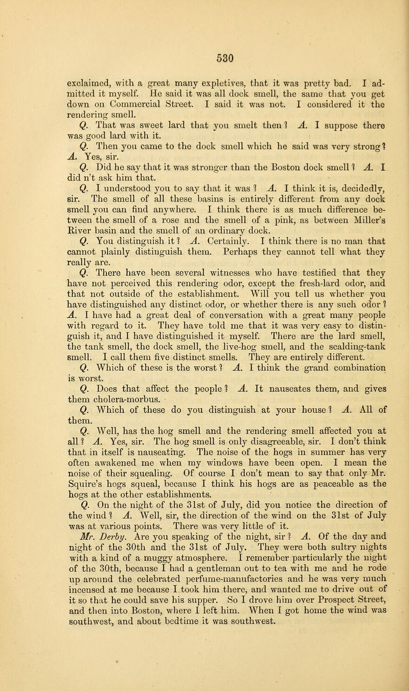 exclaimed, with a great many expletives, that it was pretty bad. I ad- mitted it myself. He said it was all dock smell, the same that you get down on Commercial Street. I said it was not. I considered it the rendering smell. Q. That was sweet lard that you smelt then 1 A. I suppose there was good lard with it. Q. Then you came to the dock smell which he said was very strong 1 A. Yes, sir. Q. Did he say that it was stronger than the Boston dock smell 1 A. I did n't ask him that. Q. I understood you to say that it was 1 A. 1 think it is, decidedly, sir. The smell of all these basins is entirely different from any dock smell you can find anywhere. I think there is as much difference be- tween the smell of a rose and the smell of a pink, as between Miller's River basin and the smell of an ordinary dock. Q. You distinguish it 1 A. Certainly. I think there is no man that cannot plainly distinguish them. Perhaps they cannot tell what they really are. Q. There have been several witnesses who have testified that they have not perceived this rendering odor, except the fresh-lard odor, and that not outside of the establishment. Will you tell us whether you have distinguished any distinct odor, or whether there is any such odor 1 A. I have had a great deal of conversation with a great many people with regard to it. They have told me that it was very easy to distin- guish it, and I have distinguished it myself. There are the lard smell, the tank smell, the dock smell, the live-hog smell, and the scalding-tank smell. I call them five distinct smells. They are entirely different. Q. Which of these is the worst ] -4. I think the grand combination is worst. Q. Does that afiect the people 1 A. It nauseates them, and gives them cholera-morbus. Q. Which of these do you distinguish at your house 1 A. All of them. Q. Well, has the hog smell and the rendering smell affected you at all 1 A. Yes, sir. The hog smell is only disagi-eeable, sir. I don't think that in itself is nauseating. The noise of the hogs in summer has veiy often awakened me when my windows have been open. I mean the noise of their squealing. Of course I don't mean to say that only Mr. Squire's hogs squeal, because I think his hogs are as peaceable as the hogs at the other establishments. Q. On the night of the 31st of July, did you notice the direction of the wind] A. Well, sir, the direction of the wind on the 31st of July was at various points. There was very little of it. Mr. Derby. Are you speaking of the night, sir ? A. Of the day and night of the 30th and the 31st of July. They were both sultry nights with a kind of a muggy atmosphere. I remember particularly the night of the 30th, because I had a gentleman out to tea with me and he rode up around the celebrated perfume-manufactories and he was very much incensed at me becaxase I took him there, and wanted me to drive out of it so that he could save his supper. So I drove him over Prospect Street, and then into Boston, where 1 left him. When I got home the wind was southwest, and about bedtime it was southwest.