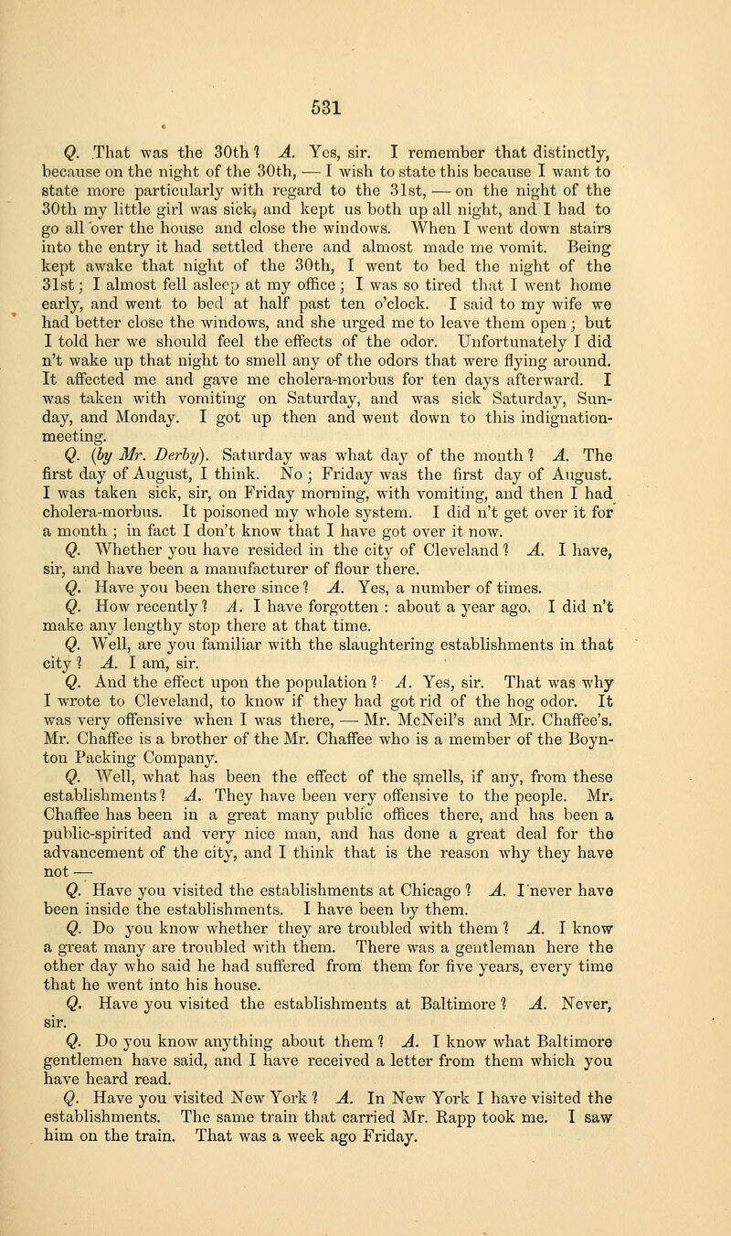 Q. .That was the 30th 1 A. Yes, sir. I remember that distinctly, because on the night of the 30th, — I wish to state this because I want to state more particularly with regard to the 31st, — on the night of the 30th my little girl was sick, and kept us both up all night, and I had to go all over the house and close the windows. When I went down stairs into the entry it had settled there and almost made me vomit. Being kept awake that night of the 30th, I went to bed the night of the 31st; I almost fell asleep at my office; I was so tired that I went home early, and went to bed at half past ten o'clock. I said to my wife we had better close the windows, and she urged me to leave them open; but I told her we should feel the effects of the odor. Unfortunately I did n't wake up that night to smell any of the odors that were flying around. It affected me and gave me cholera-morbus for ten days afterward. I was taken with vomiting on Saturday, and was sick Saturday, Sun- day, and Monday. I got up then and went down to this indignation- meeting. Q. (by Mr. Derby). Saturday was what day of the month 1 A. The first day of August, I think. No ; Friday was the first day of August. I was taken sick, sir, on Friday morning, with vomiting, and then I had cholera-moi'bus. It poisoned my w'hole system. I did n't get over it for a month ; in fact I don't know that I have got over it now. Q. Whether you have resided in the city of Cleveland 1 A. 1 have, sir, and have been a manufacturer of flour there. Q. Have you been there since ^ A. Yes, a number of times. Q. How recently 1 A. I have forgotten : about a year ago. I did n't make any lengthy stop there at that time. Q. Well, are you familiar with the slaughtering establishments in that city 1 A. 1 am, sir. Q. And the effect upon the population 1 A. Yes, sir. That was why I wrote to Cleveland, to know if they had got rid of the hog odor. It was very offensive when I was there, — Mr. McNeil's and Mr. Chaffee's. Mr. Chaffee is a brother of the Mr. Chaffee who is a member of the Boyn- ton Packing Company. Q. Well, what has been the effect of the smells, if any, from these establishments 1 A. They have been very offensive to the people. Mr. Chaffee has been in a great many public offices there, and has been a public-spirited and very nice man, and has done a great deal for the advancement of the city, and I think that is the reason why they have not ^ Q. Have you visited the establishments at Chicago 1 A. I never have been inside the establishments. I have been by them. Q. Do you know whether they are troubled with them 1 A. 1 know a great many are troubled with them. There was a gentleman here the other day who said he had suffered from them for five years, every time that he went into his house. Q. Have you visited the establishments at Baltimore 1 A. Never, sir. Q. Do you know anything about them ? A. I know what Baltimore gentlemen have said, and I have received a letter from them which you have heard read. Q. Have you visited New York 1 A. In New York I have visited the establishments. The same train that carried Mr. Rapp took me. I saw him on the train. That was a week ago Friday.