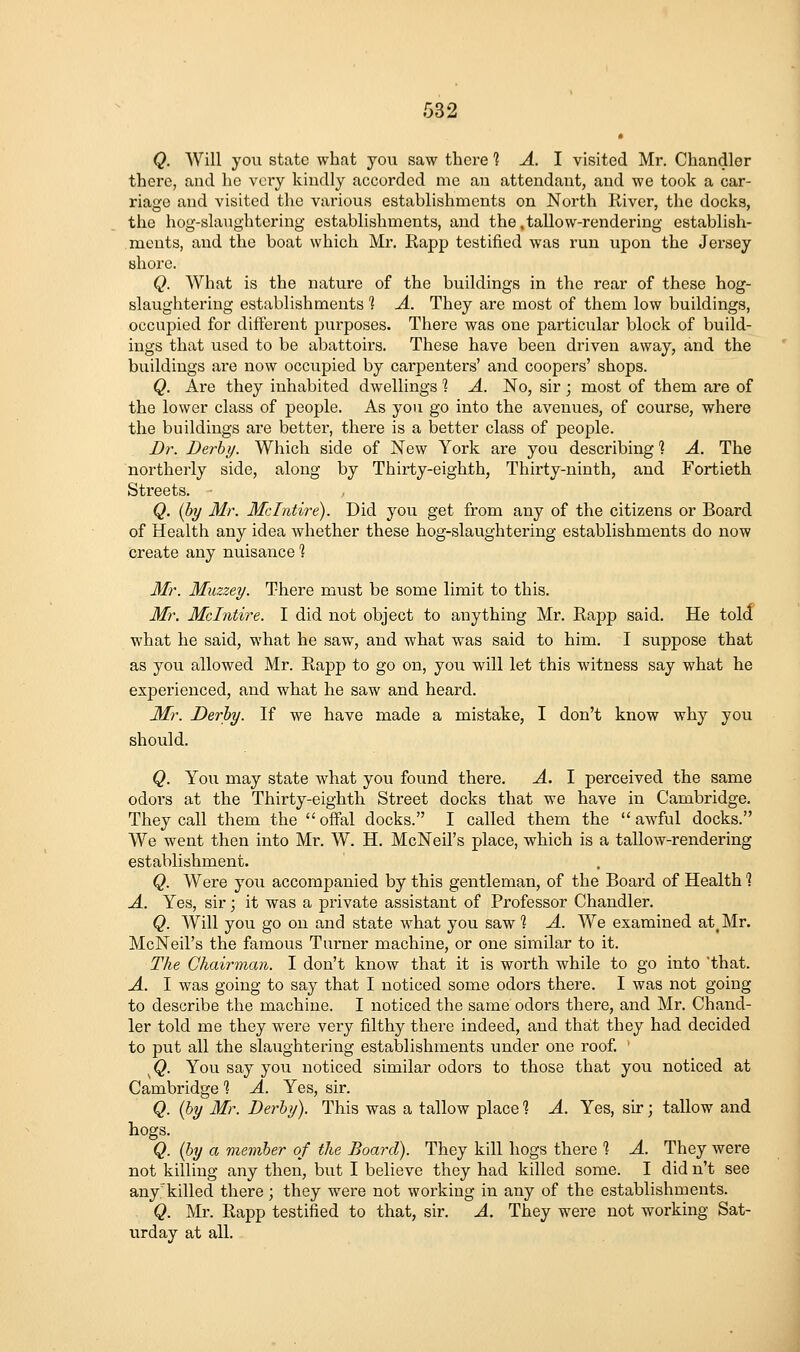 Q. AVill you state what you saw there 1 A. \ visited Mr. Chandler there, and lie very kindly accorded me an attendant, and we took a car- riage and visited the various establishments on North River, the docks, the hog-slaughtering establishments, and the.tallow-rendering establish- ments, and the boat which Mr. Rapp testified was run upon the Jersey shore. Q. What is the nature of the buildings in the rear of these hog- slaughtering establishments % A. They are most of them low buildings, occupied for different pui'poses. There was one particular block of build- ings that used to be abattoirs. These have been driven away, and the buildings are now occupied by carpenters' and coopers' shops. Q. Are they inhabited dwellings 1 A. No, sir ; most of them are of the lower class of people. As you go into the avenues, of course, where the buildings are better, there is a better class of people. Dr. Derby. Which side of New York are you describing ? A. The northerly side, along by Thirty-eighth, Thirty-ninth, and Fortieth Streets. Q. (by Mr. Mclntire). Did you get from any of the citizens or Board of Health any idea whether these hog-slaughtering establishments do now create any nuisance? 3ir. Muzzey. There must be some limit to this. Mr. Mclntire. I did not object to anything Mr. Rapp said. He told what he said, what he saw, and what was said to him. I suppose that as you allowed Mr. Rapp to go on, you will let this witness say what he experienced, and what he saw and heard. Mr. Derby. If we have made a mistake, I don't know why you should. Q. You may state what you found there. A. I perceived the same odoi'S at the Thirty-eighth Street docks that we have in Cambridge. They call them the  offal docks. I called them the  awful docks. We went then into Mr. W. H. McNeil's place, which is a tallow-rendering establishment. Q. Were you accompanied by this gentleman, of the Board of Health 1 A. Yes, sir; it was a private assistant of Professor Chandler. Q. Will you go on and state what you saw? A. We examined at, Mr. McNeil's the famous Turner machine, or one similar to it. The Chairman. I don't know that it is worth while to go into that. A. I was going to say that I noticed some odors there. I was not going to describe the machine. I noticed the same odors there, and Mr. Chand- ler told me they were very filthy there indeed, and that they had decided to put all the slaughtering establishments under one roof. ' ^Q. You say you noticed similar odors to those that you noticed at Cambridge 1 A. Yes, sir. Q. {by Mr. Derby). This was a tallow place 1 A. Yes, sir; tallow and hogs. Q. {by a member of the Board). They kill hogs there % A. They were not killing any then, but I believe they had killed some. I did n't see any^'killed there; they were not working in any of the establishments. Q. Mr. Rapp testified to that, sir. A. They were not working Sat- urday at all.