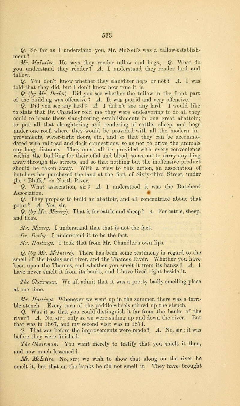 Q. So far as I understand you, Mr. McNeil's was a tallow-establish- ment] Mr. Mclntire. He says they render tallow and hogs., Q. What do you understand they render 1: A. 1 understand they render lard and tallow. Q. You don't know whether they slaughter hogs or not 1, A. 1 was told that they did, but I don't know how true it is. Q. (by Mr. Derby). Did you see whether the tallow in the front part of the building was offensive ? A. It wag putrid and very offensive. Q. Did you see any lard 1 A. 1 did n't see any lard. I would like to state that Dr. Chandler told me they were endeavoring to do all they coidd to locate these slaughtering establishments in one great abattoir; to put all that slaughtering and rendering of cattle, sheep, and hogs under one roof, where they would be provided with all the modern im- provements, water-tight floors, etc., and so that they can be accommo- dated with railroad and dock connections, so as not to drive the animals any long distance. They must all be provided with every convenience within the building for their offal and blood, so as not to carry anything away through the streets, and so that nothing but the inoffensive product should be taken away. With a view to this action, an association of butchers has purchased the land at the foot of Sixty-third Street, under 4he '' Bluffs, on North River. Q. What association, sir 1 A. I understood it was the Butchers' Association. • Q. They propose to build an abattoir, and all concentrate about that point 1 A. Yes, sir, Q. (by Mr. Muzzey). That is for cattle and sheep 1 A. For cattle, sheep, and hogs. Mr. Muzzey. I understand that that is not the fact. Dr. Derby. I understand it to be the fact. Mr. Hastings. I took that from Mr. Chandler's own lips. Q. (by Mr. Mclntire). There has been some testimony in regard to the smell of the basins and river, and the Thames River. Whether you have been upon the Thames, and whether you smelt it from its banks % A. \ have never smelt it from its banks, and I have lived right beside it. The Ohairman. We all admit that it was a pretty badly smelling place at one time. Mr. Hastings. Whenever we went up in the summer, there was a terri- ble stench. Every turn of the paddle-wheels stirred up the stench. Q. Was it so that you could distinguish it far from the banks of the river 1 A. No, sir ; only as we were sailing up and down the river. But that was in 1867, and my second visit was in 1871. Q. That was before the improvements were made 1 A. No, sir; it was before they were finished. The Chairman. You want merely to testify that you smelt it then, and now much lessened ] Mr. Mclntire. No, sir; we wish to show that along on the river he smelt it, but that on the banks he did not smell it. They have brought