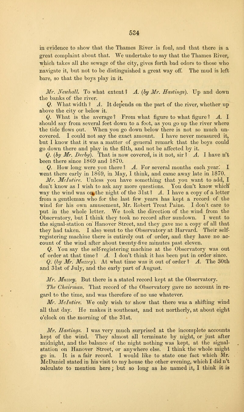 in evidence to show that the Thames River is foul, and that there is a great comphxint about that. We undertake to say that the Thames River, which takes all the sewage of the city, gives forth bad odors to those who navigate it, but not to be distinguished a great way ofP. The mud is left bare, so that the boys play in it. Mr. Neivhall. To what extent 1 A. [hy Mr. Hastings). Up and down the banks of the river. Q. What width ? A. It depends on the part of the river, whether up above the city or below it. Q. What is the average % From what figure to what figure 1 A. 1 should say from several feet down to a foot, as you go up the river where WiG tide flows out. When you go down below there is not so much un- covered. I could not say the exact amount. I have never measured it, but I know that it was a matter of general remark that the boys could go down there and play in the filth, and not be afiected by it. Q. {hy Mr. Derby). That is now covered, is it not, sir 1 A. 1 have n't been there since 1869 and 1870. Q. How long were you there 1 A. For several months each year.' I •went thei'e early in 1869, in May, I think, and came away late in 1870. Mr. JMcIntire. Unless you have something that you want to add, I don't know as I wish to ask any more questions. You don't know which way the wind was o%the night of the 31st 1 A. I have a copy of a letter from a gentleman who for the last few years has kept a record of the wind for his own amusement, Mr. Robert Treat Paine. I don't care to put in the whole letter. We took the direction of the wind from the Observatory, but I think they took no record after sundown. I went to the signal-station on Hanover Street, and they gave me a copy of all that they had taken. I also went to the Observatory at Harvard. Their self- registering machine there is entirely out of order, and they have no ac- count of the wind after about twenty-five minutes past eleven. Q. You say the self-registering machine at the Observatory was out of order at that time % A. \ don't think it has been put in order since. Q. {by Mr. Muzzey). At what time was it out of order % A. The 30th and 31st of July, and the early part of August. Mr. Muzzey. But there is a stated record kept at the Observatory. The Chairman. That record of the Observatory gave no account in re- gard to the time, and was therefore of no use whatever. Mr. Mclntire. We only wish to' show that there was a shifting wind all that day. He makes it southeast, and not northerly, at about eight o'clock on the morning of the 31st. Mr. Hastings. I was very much surprised at the incomplete accoimts kept of the wind. They almost all terminate by night, or just after midnight, and the balance of the night nothing was kept, at the signal- station on Hanover Street, or anywhere else. I think the whole might go in. It is a fair record. I would like to state one fact which Mr. McDaniel stated in his visit to my house the other evening, which I did n't calculate to mention here; but so long as he named it, I think it is