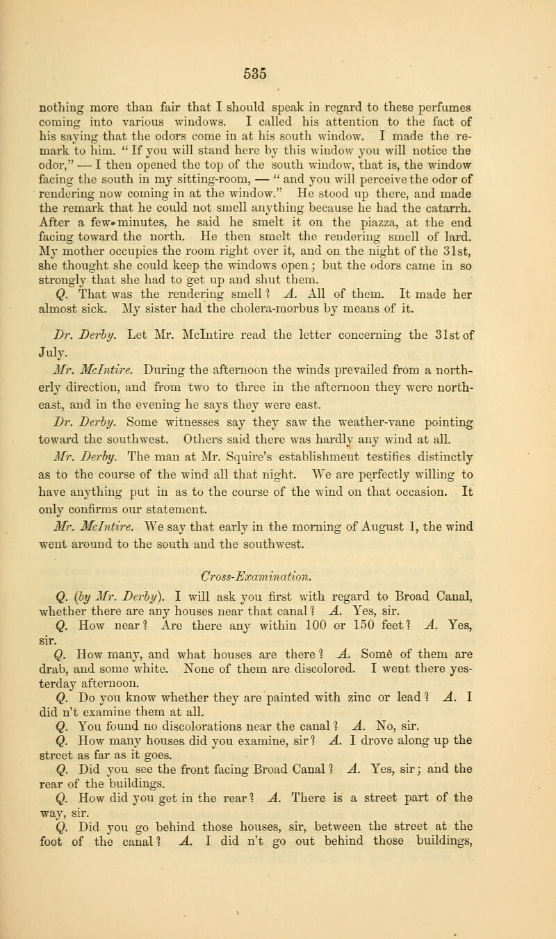 nothing moi'e than fair that I should speak in regard to these perfumes coming into various windows. I called his attention to the fact of his saying that the odors come in at his south window. I made the re- mark to him.  If you will stand here by this window you will notice the odor, — I then opened the top of the south window, that is, the window facing the south in my sitting-room, —  and you will perceive the odor of rendering now coming in at the window. He stood up there, and made the remark that he could not smell anything because he had the catarrh. After a few* minutes, he said he smelt it on the piazza, at the end facing toward the north. He then smelt the rendering smell of lard. My mother occupies the room right over it, and on the night of the 31st, she thought she could keep the windows open; but the odors came in so strongh' that she had to get up and shut them. Q. That was the rendering smell'? A. All of them. It made her almost sick. My sister had the cholera-morbus by means of it. Dr. Derby. Let Air. Mclntii'e read the letter concerning the 31st of July. Mr. Mclntire. During the afternoon the winds prevailed from a north- erly direction, and froiu two to three in the afternoon they were north- east, and in the evening he says they were east. Dr. Derby. Some witnesses say they saw the weather-vane pointing toward the southwest. Others said there was hardly any wind at all. Mr. Derby. The man at ]Mr. Squire's establishment testifies distinctly as to the course of the wind all that night. We are perfectly willing to have anything put in as to the course of the wind on that occasion. It only confinus oiu* statement. Mr. Mclntire. We say that early in the morning of August 1, the wind went around to the south and the southwest. Gross-Examination. Q. (by Mr. Derby). I will ask you first with regard to Broad Canal, whether there are any houses near that canal 1 A. Yes, sir. Q. How near? Are there any within 100 or 150 feef? A. Yes, sir. Q. How many, and what houses are there % A. Some of them are drab, and some white. None of them are discolored. I went there yes- terday afternoon. Q. Do you know whether they are painted with zinc or lead 1: A. 1 did n't examine them at all. Q. You found no discolorations near the canal 1 A. No, sir. Q. How many houses did you examine, sir % A. 1 drove along up the street as far as it goes. Q. Did you see the front facing Broad Canal 1 A. Yes, sir; and the rear of the buildings. Q. How did you get in the rear ? A. There is a street part of the way, sir. Q. Did you go behind those houses, sir, between the street at the foot of the canal? A. I did n't go out behind those buildings,