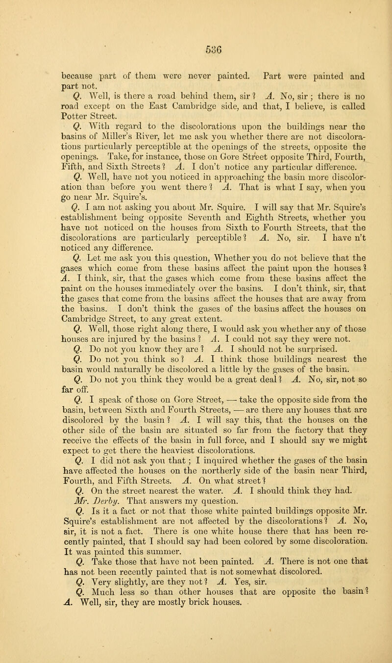 53G because part of them were never painted. Part wore painted and part not. Q. Well, is there a road behind them, sir 1 A. No, sir ; there is no road except on the East Cambridge side, and that, I believe, is called Potter Street. Q. With regard to the discolorations upon the buildings near the basins of Miller's River, let me ask you whether there are not discolora- tions particularly perceptible at the openings of the streets, opposite the openings. Take, for instance, those on Gore Street opposite Third, Fourth, Fifth, and Sixth Streets 1 A. I don't notice any particular difference. Q. Well, have not you noticed in approaching the basin more discolor- ation than before you went there 1 A. That is what I say, when you go near Mr. Squire's. Q. I am not asking you about Mr. Squire. I will say that Mr. Squire's establishment being opposite Seventh and Eighth Streets, whether you have not noticed on the houses from Sixth to Fourth Streets, that the discolorations are particularly perceptible ? A. No, sir. I have n't noticed any diffei'ence. Q. Let me ask you this question, Whether you do not believe that the gases which come from these basins affect the paint upon the houses ] A. I think, sir, that the gases which come from these basins affect the paint on the houses immediately over the basins. I don't think, sir, that the gases that come from the basins afTect the houses that are away from the basins. I don't think the gases of the basins affect the houses on Cambridge Street, to any great extent. Q. Well, those right along there, I would ask you whether any of those houses are injured by the basins 1 A. J. could not say they were not. Q. Do not you know they are 1 A. 1 should not be sm'prised. Q. Do not you think so *? A. \ think those buildings nearest the basin would naturally be discolored a little by the gases of the basin. Q. Do not you think they would be a great deal *? A. No, sir, not so far off. Q. I speak of those on Gore Street, — take the opposite side from the basin, between Sixth and Fourth Streets, -— are there any houses that ai-e discolored by the basin % A. 1 will say this, that the houses on the other side of the basin are situated so far from the factory that they receive the effects of the basin in full force, and I should say we might expect to get there the heaviest discolorations. Q. I did not ask you that; I inquired whether the gases of the basin have affected the houses on the northerly side of the basin near Third, Fourth, and Fifth Streets. A. On what street 1 Q. On the street nearest the water. A. I should think they had. Mr. Derby. That answers my question. Q. Is it a fact or not that those white painted buildings opposite Mr. Squire's establishment are not affected by the discolorations 1 A. No, sir, it is not a fact. There is one white house there that has been re- cently painted, that I should say had been colored by some discoloration. It was painted this summer. Q. Take those that have not been painted. A. There is not one that has not been recently painted that is not somewhat discolored. Q. Very slightly, are they not 1 A. Yes, sir. Q. Much less so than other houses that are opposite the basin 1 A. Well, sir, they are mostly brick houses.