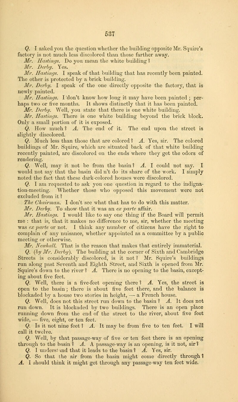 Q. I asked you the question whether the building opposite Mr. Squire's factory is not much less discolored than those farther away. Mr. Hastings. Do you mean the white building ] Mr. Derby. Yes. Mr. Hastings. I speak of that building that has recently been painted. The other is protected by a brick building. Mr. Derby. I speak of the one directly opposite the factory, that is newly painted. Mr. Hastings. I 'don't know how long it may have been painted ; per- haps two or five months. It shows distinctly that it has been painted. Mr. Derby. Well, you state that there is one white building. Mr. Hastings. There is one white building beyond the brick block. Only a small portion of it is exposed. Q. How much 1 A. The end of it. The end upon the street is slightly discolored. Q. Much less than those that are colored 1 A. Yes, sir. The colored buildings of Mr. Squire, which are situated back of that white building recently painted, are discolored on the ends where they get the odors of rendering. Q. Well, may it not be from the basin 1 A. I could not say. I would not say that the basin did n't do its share of the work. I simply noted the fact that these dark-colored houses were discolored. Q. I am requested to ask you one question in regard to the indigna- tion-meeting. Whether those who opposed this movement were not excluded from it 1 The Chairman. I don't see what that has to do with this matter. Mr. Derby. To show that it was an ex parte affair. Mr. Hastings. I would like to say one thing if the Board will permit me : that is, that it makes no difference to me, sir, whether the meeting was ex parte or not. I think any number of citizens have the right to complain of any nuisance, whether appointed as a committee by a public meeting or otherwise. Mr. Neiohall. That is the reason that makes that entirely immaterial. Q. {by Mr. Derby). The building at the corner of Sixth and Cambridge Streets is considerably discolored, is it not ? Mr. Squire's buildings run along past Seventh and Eighth Street, and Sixth is opened from Mr. Squire's down to the river 1 A. There is no opening to the basin, except- ing about five feet. Q. Well, there is a five-feet opening there ? A. Yes, the street is open to the basin; there is about five feet there, and th6 balance is blockaded by a house two stories in height, —- a French house. Q. Well, does not this street run down to the basin 1 A. It does not run down. It is blockaded by two buildings. There is an open place running down from the end of the street to the river, about five feet wide, — five, eight, or ten feet. Q. Is it not nine feet 1 A. It may be from five to ten feet. I will call it twelve. Q. Well, by that passage-way of five or ten feet there is an opening through to the basin % A. K passage-way is an opening, is it not, sir 1 Q. I understind that it leads to the basin? A. Yes, sir. Q. So that the air from the basin might come directly through 1 A. I should think it might get through any passage-way ten feet wide.