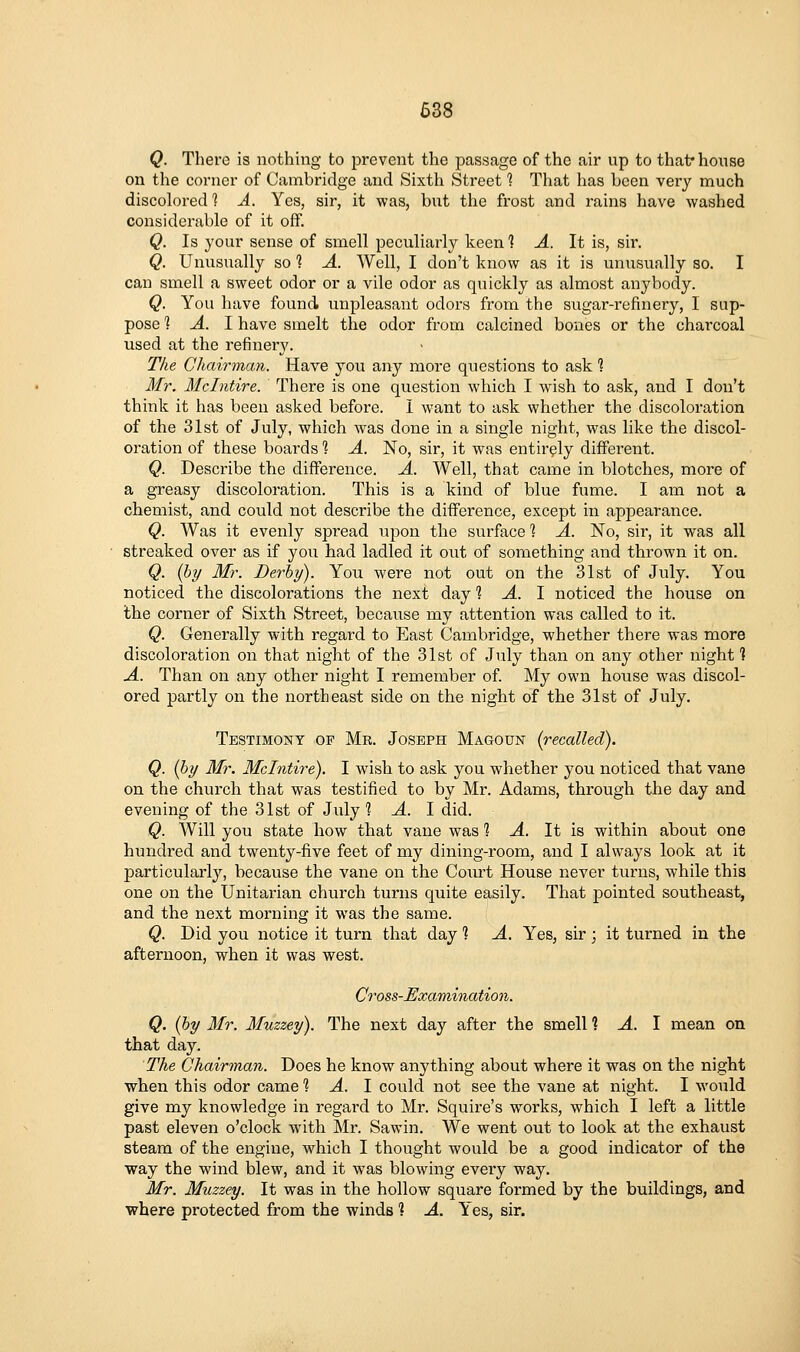 Q. There is nothing to prevent the passage of the air up to that* house on the corner of Cambridge and Sixth Street 1 That has been very much discolored 1 A. Yes, sir, it was, but the frost and rains have washed considerable of it off. Q. Is your sense of smell peculiarly keen 1 A. It is, sir. Q. Unusually so 1 A. Well, I don't know as it is unusually so. I can smell a sweet odor or a vile odor as quickly as almost anybody. Q. You have found unpleasant odors from the sugar-refinery, I sup- pose ] A. I have smelt the odor from calcined bones or the charcoal used at the refiiiery. The Chairman. Have you any more qiiestions to ask 1 Mr. Mclntire. There is one question which I wish to ask, and I don't think it has been asked before. I want to ask whether the discoloration of the 31st of July, which was done in a single night, was like the discol- oration of these boards 1 A. No, sir, it was entirely different. Q. Describe the difference. A. Well, that came in blotches, more of a greasy discoloration. This is a kind of blue fume. I am not a chemist, and could not describe the difference, except in appearance. Q. Was it evenly spread upon the surface 1 A. No, sir, it was all streaked over as if you had ladled it out of something and thrown it on. Q. (by Mr. Derby). You were not out on the 31st of July. You noticed the discolorations the next day '^ A. 1 noticed the house on the corner of Sixth Street, because my attention was called to it. Q. Generally with regard to East Cambridge, whether there was more discoloration on that night of the 31st of July than on any other night ] A. Than on any other night I remember of. My own house was discol- ored partly on the northeast side on the night of the 31st of July. Testimony op Mr. Joseph Magoun {recalled). Q. {by Mr. Mclntire). I wish to ask you whether you noticed that vane on the church that was testified to by Mr. Adams, through the day and evening of the 31st of July 1 A. 1 did. Q. Will you state how that vane was 1 A. It is within about one hundred and twenty-five feet of my dining-room, and I always look at it particularly, because the vane on the Court House never turns, while this one on the Unitarian church turns quite easily. That pointed southeast, and the next morning it was the same. Q. Did you notice it turn that day 1 A. Yes, sir; it turned in the afternoon, when it was west. Cross-Examination. Q. {by Mr. Muzzey). The next day after the smell % A. 1 mean on that day. The Chairman. Does he know anything about where it was on the night when this odor came % A. 1 could not see the vane at night. I would give my knowledge in regard to Mr. Squire's works, which I left a little past eleven o'clock with Mr. Sawin. We went out to look at the exhaust steam of the engine, which I thought would be a good indicator of the way the wind blew, and it was blowing every way. Mr. Muzzey. It was in the hollow square formed by the buildings, and where protected from the winds 1 A. Yes, sir.
