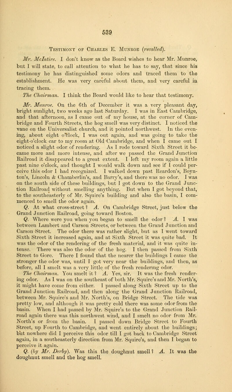 Testimony of Charles E. Munrob {recalled). Mr. Mclntire. I don't know as the Board wishes to hear Mr. Munroe, but I will state, to call attention to what he has to say, that since his testimony he has distinguished some odors and traced them to the establishment. He was very careful about them, and very careful in tracing them. The Chairman. I think the Board would like to hear that testimony. Mr. Munroe. On the 6th of December it was a very pleasant day, bright sunlight, two weeks ago last Saturday. I was in East Cambridge, and that afternoon, as I came out of my house, at the corner of Cam- bridge and Fourth Streets, the hog smell was very distinct. I noticed the vane on the Universalist church, and it pointed northwest. In the even- ing, about eight o'6lock, I was out again, and was going to take the eight-o'clock car to my room at Old Cambridge, and when I came out I noticed a slight odor of rendering. As I rode toward Sixth Street it be- came more and more intense, and after we passed the Grand Junction Railroad it disappeared to a great extent. I left my room again a little past nine o'clock, and thought I would walk down and see if I could per- ceive this odor I had recognized. I walked down past Reardon's, Boyn- ton's, Lincoln & Chamberlin's, and Barry's, and there was no odor. I was on the south side of these buildings, but I got down to the Grand Junc- tion Railroad without smellitig anything. But when I got beyond that, to the southeasterly of Mr. Squire's building and also the basin, I com- menced to smell the odor again. Q. At what cross-street 1 A. On Cambridge Street, just below the Grand Junction Railroad, going toward Boston. Q. Where were you when you began to smell the odor'? -4. I was between Lambert and Carson Streets, or between the Grand Junction and Carson Street. The odor there was rather slight, but as I went toward Sixth Street it inci-eased again, and at Sixth Street it was quite bad. It was the odor of the rendering of the fresh material, and it was quite in- tense. There was also the odor of the hog. I then passed from Sixth Street to Gore. There I found that the nearer the buildings I came the stronger the odor was, until I got very near the buildings, and then, as before, all I smelt was a very little of the fresh rendermg odor. The Chairman. You smelt it ] A. Yes, sir. It was the fresh render- ing odor. As I was on the southeast of both Mr. Squire's and Mr. North's, it might have come from either. I passed along Sixth Street up to the Grand Junction Railroad, and then along the Grand Junction Railroad, between Mr. Squire's and Mr. North's, on Bridge Street. The tide was pretty low, and although it was pretty cold there was some odor from the basin. When I had passed by Mr. Squire's to the Grand Junction Rail- road again there was this northwest wind, and I smelt no odor from Mr. North's or from the basin. I passed down Bridge Street to Fourth Street, up Fourth to Cambridge, and went entirely about the buildings; but nowhere did I perceive this odor till I got back to Cambridge Street again, in a southeasterly direction from Mr. Squire's, and then I began to perceive it again. Q. {hy Mr. Derby). Was this the doughnut smelll A. It was the doughnut smell and the hog smell.