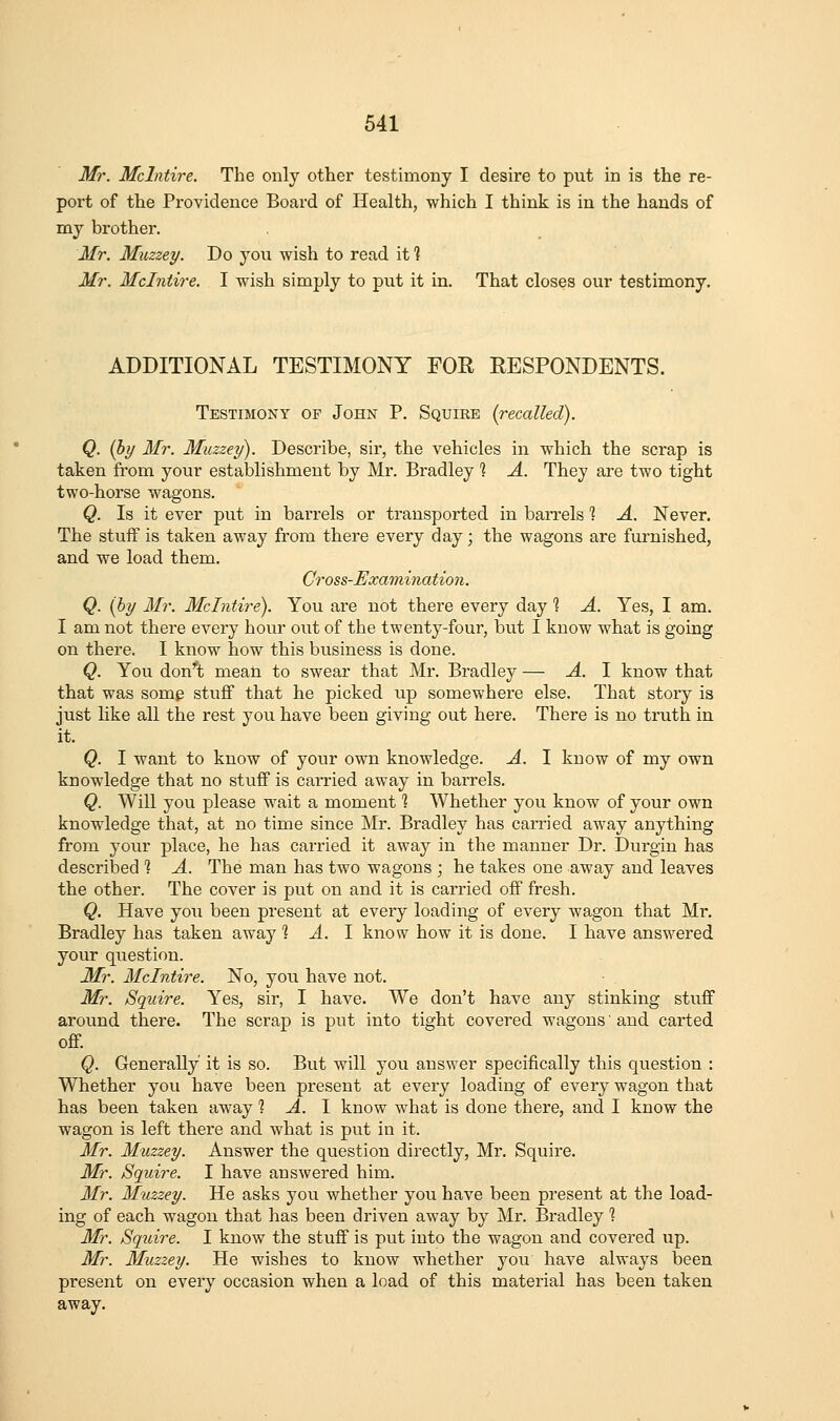 Mr. Mclntire. The only other testimony I desire to put in is the re- port of the Providence Board of Health, which I think is in the hands of nay brother. Mr. Muzzey. Do you wish to read it % Mr. Mclntire. I wish simply to put it in. That closes our testimony. ADDITIONAL TESTIMONY FOE RESPONDENTS. Testimony op John P. Squire [recalled). Q. (hy Mr. Muzzey). Describe, sir, the vehicles in which the scrap is taken from your establishment by Mr. Bradley ? A. They are two tight two-horse wagons. Q. Is it ever put in barrels or transported in ban-els 1 A. Never. The stuff is taken away from there every day; the wagons are furnished, and we load them. Cr OSS-Examination. Q. {by Mr. Mclntire). You are not there every day % A. Yes, I am. I am not there every hovir out of the twenty-four, but I know what is going on there. I know how this business is done. Q. You don''t mean to swear that Mr. Bradley — A. 1 know that that was some stuff that he picked up somewhere else. That story is just like all the rest you have been giving out here. There is no truth in it. Q. I want to know of your own knowledge. A. I know of my own knowledge that no stuff is carried away in bai'rels. Q. Will you please wait a moment 1 Whether you know of your own knowledge that, at no time since Mr. Bradley has carried away anything from your place, he has carried it away in the manner Dr. Durgin has described ? A. The man has two wagons ; he takes one away and leaves the other. The cover is put on and it is carried off fresh. Q. Have you been present at every loading of every wagon that Mr. Bradley has taken away % A. I know how it is done. I have answered your question. Mr. Mclntire. No, you have not. Mr. Squire. Yes, sir, I have. We don't have any stinking stuff around there. The scrap is put into tight covered wagons' and carted off Q. Generally it is so. But will you answer specifically this question : Whether you have been present at every loading of every wagon that has been taken away 1 A. 1 know what is done there, and I know the wagon is left there and what is put in it. Mr. Muzzey. Answer the question directly, Mr. Squire. Mr. Squire. I have answered him. Mr. Muzzey. He asks you whether you have been present at the load- ing of each wagon that has been driven away by Mr. Bradley 1 Mr. Squire. I know the stuff is put into the wagon and covered up. Mr. Muzzey. He wishes to know whether you have always been present on every occasion when a load of this material has been taken away.