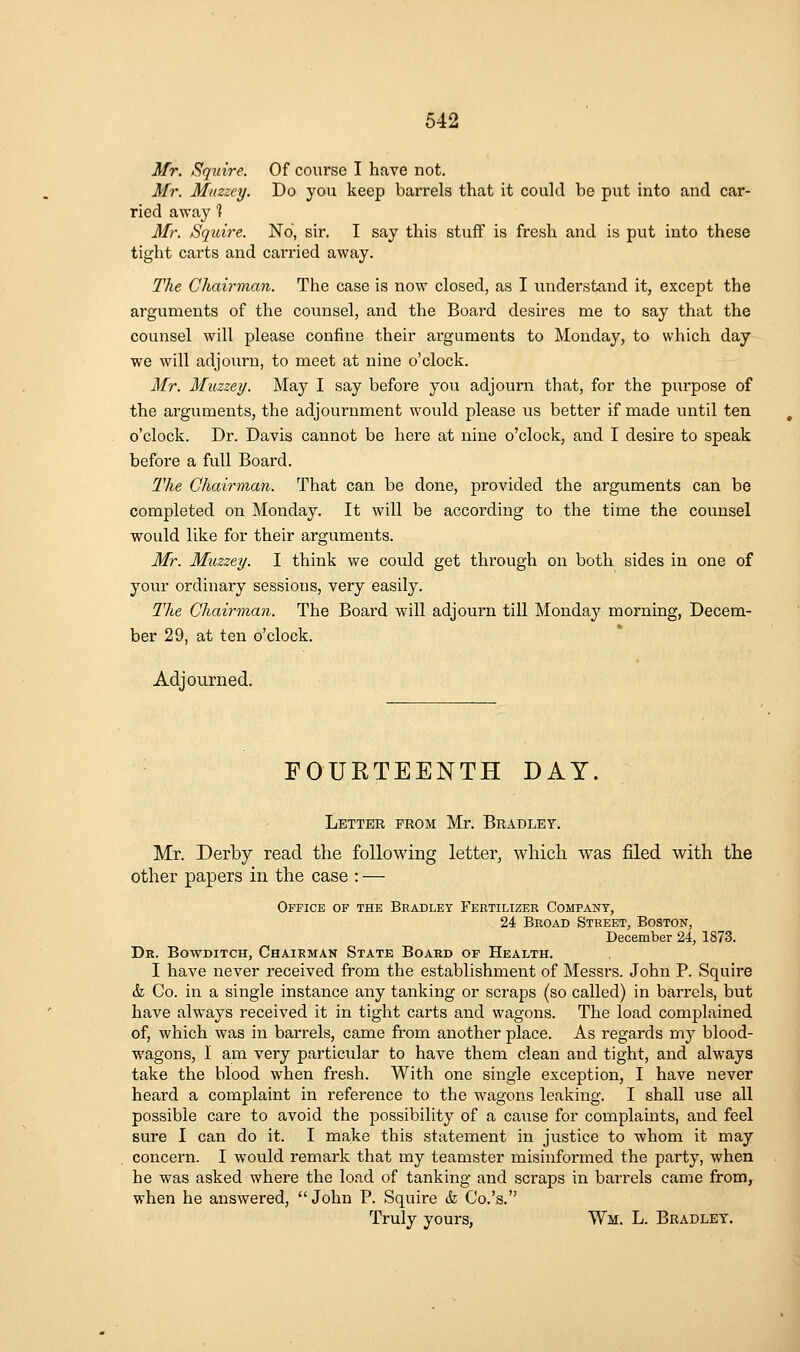 Mr. Squire. Of course I have not. Mr. Muzzey. Do you keep barrels that it could be put into and car- ried away 1 Mr. Squire. No, sir. I say this stuff is fresh and is put into these tight carts and carried away. The Chairman. The case is now closed, as I understand it, except the arguments of the counsel, and the Board desires me to say that the counsel will please confine their arguments to Monday, to which day we will adjourn, to meet at nine o'clock. Mr. Muzzey. May I say before you adjourn that, for the purpose of the arguments, the adjournment would please us better if made until ten o'clock. Dr. Davis cannot be here at nine o'clock, and I desire to speak before a full Board. The Chairman. That can be done, provided the arguments can be completed on Monday. It will be according to the time the counsel would like for their arguments. Mr. Muzzey. I think we could get through on both sides in one of your ordinary sessions, very easily. The Chairman. The Board will adjourn till Monday morning, Decem- ber 29, at ten o'clock. Adjourned. FOURTEENTH DAY. Letter prom Mr. Bradley. Mr. Derby read the following letter, which was filed with the other papers in the case : — Office op the Bradley Fertilizer Company, 24 Broad Street, Boston, December 24, 1873. Dr. Bowditch, Chairman State Board of Health. I have never received from the establishment of Messrs. John P. Squii'e & Co. in a single instance any tanking or scraps (so called) in barrels, but have always received it in tight carts and wagons. The load complained of, which was in barrels, came from another place. As regards my blood- wagons, I am very particular to have them clean and tight, and always take the blood when fresh. With one single exception, I have never heard a complaint in reference to the wagons leaking. I shall use all possible care to avoid the possibility of a cause for complaints, and feel sure I can do it. I make this statement in justice to whom it may concern. I would remark that my teamster misinformed the party, when he was asked where the load of tanking and scraps in barrels came from, when he answered, John P. Squire <fe Co.'s. Truly yours, Wm. L. Bradley,