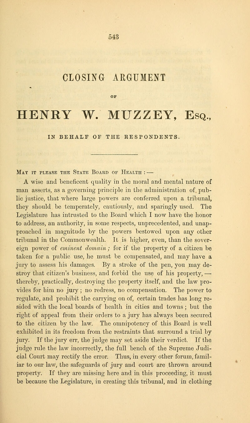 CLOSING AEGUMENT HENRY W. MUZZEY, Esq., IN BEHALF OF THE RESPONDENTS, Mat it please the State Board of Health : — A wise and beneficent quality in tlie moral and mental nature of man asserts, as a governing principle in the administration of. pub- lic justice, that where large powers are conferred upon a tribunal, they should be temperately, cautiously, and sparingly used. The Legislature has intrusted to the Board which I now have the honor to address, an authority, in some respects, unprecedented, and unap- proached in magnitude by the powers bestowed upon any other tribunal in the Commonwealth. It is higher, even, than the sover- eign power of eminent domain; for if the property of a citizen be taken for a public use, he must be compensated, and may have a jury to assess his damages. By a stroke of the pen, you may de- stroy that citizen's business, and forbid the use of his property, — thereby, practically, destroying the property itself, and the law pro- vides for him no jury ; no redress, no compensation. The power to regulate, and prohibit the carrying on of, certain trades has long re- sided with the local boards of health in cities and towns; but the right of appeal from their orders to a jury has always been secured to the citizen by the law. The omnipotency of this Board is well exhibited in its freedom from the restraints that surround a trial by jury. If the jury err, the judge may set aside their verdict. If the judge rule the law incorrectly, the full bench of the Supreme Judi- cial Court may rectify the error. Thus, in every other forum, famil- iar to our law, the safeguards of jury and court are thrown around property. If they are missing here and in this proceeding, it must be because the Legislature, in creating this tribunal, and in clothing