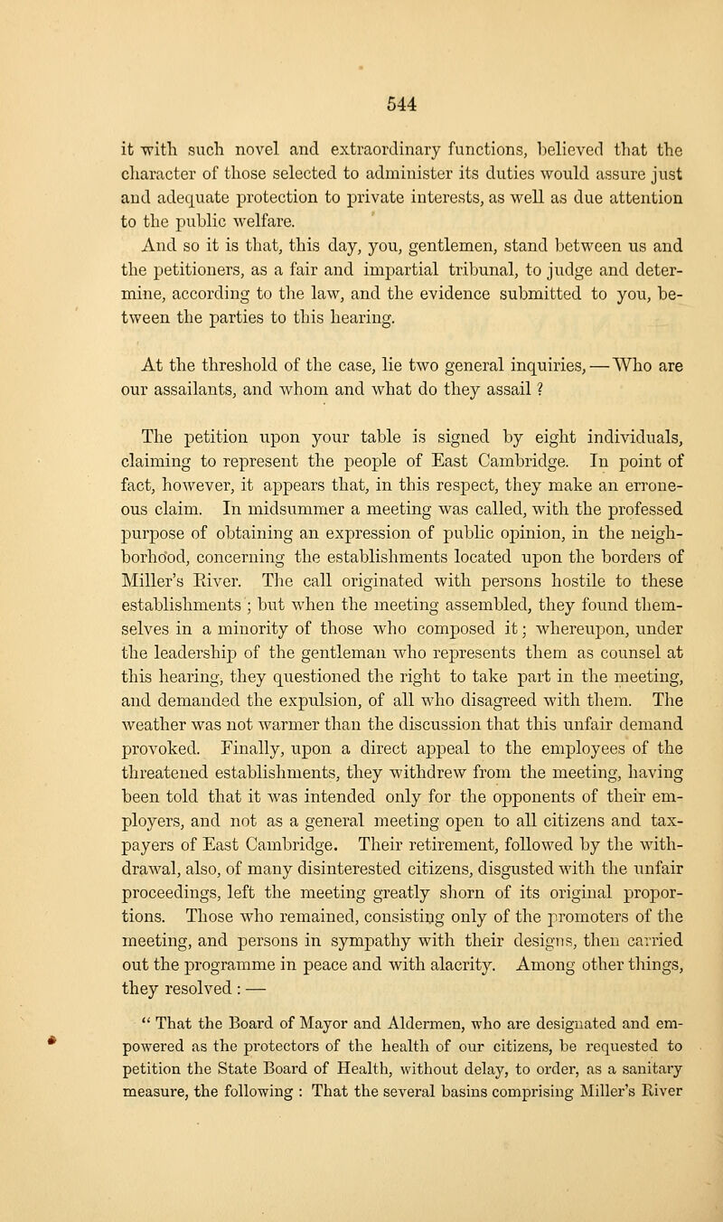 it with such novel and extraordinary functions, believed that the cliaracter of those selected to administer its duties would assure just and adequate protection to private interests, as well as due attention to the public welfare. And so it is that, this day, you, gentlemen, stand between us and the petitioners, as a fair and impartial tribunal, to judge and deter- mine, according to the law, and the evidence submitted to you, be- tween the parties to this hearing. At the threshold of the case, lie two general inquiries,—Who are our assailants, and whom and what do they assail ? The petition upon your table is signed by eight individuals, claiming to represent the people of East Cambridge. In point of fact, however, it a23pears that, in this respect, they make an errone- ous claim. In midsummer a meeting was called, with the professed purpose of obtaining an expression of public opinion, in the neigh- borhood, concerning the establishments located upon the borders of Miller's Eiver. The call originated with persons hostile to these establishments ; but when the meeting assembled, they found them- selves in a minority of those who composed it; whereupon, under the leadership of the gentleman who represents them as counsel at this hearing, they questioned the right to take part in the meeting, and demanded the expulsion, of all who disagreed with them. The weather was not warmer than the discussion that this unfair demand provoked. Finally, upon a direct appeal to the employees of the threatened establishments, they withdrew from the meeting, having been told that it was intended only for the opponents of their em- ployers, and not as a general meeting open to all citizens and tax- payers of East Cambridge. Their retirement, followed by the with- drawal, also, of many disinterested citizens, disgusted with the unfair proceedings, left the meeting greatly shorn of its original propor- tions. Those who remained, consistiiig only of the promoters of the meeting, and persons in sympathy with their designs, then carried out the programme in peace and with alacrity. Among other tilings, they resolved: —  That the Board of Mayor and Aldermen, who are designated and em- powered as the protectors of the health of our citizens, be requested to petition the State Board of Heahh, without delay, to order, as a sanitary measure, the following : That the several basins comprising Miller's River