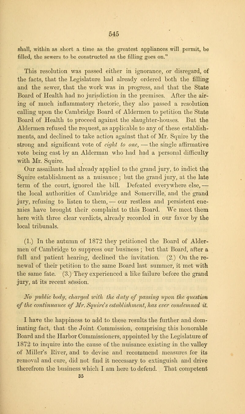 shall, within as short a time as the greatest appliances will permit, be filled, the sewers to be constructed as the filling goes on. This resolution was passed either in ignorance, or disregard, of the facts, that the Legislature had already ordered both the iSlling and the sewer, that the work was in progress, and that the State Board of Health had no jurisdiction in the premises. After the air- ing of much inflammatory rhetoric, they also passed a resolution calling upon the Cambridge Board of Aldermen to petition the State Board of Health to proceed against the slaughter-houses. But the Aldermen refused the request, as applicable to any of these establish- ments, and declined to take action against that of Mr. Squire by the strong and significant vote of eight to one, — the single affirmative vote being cast by an Alderman who had had a personal difficulty with Mr. Squire. Our assailants had already applied to the grand jury, to indict the Squire establishment as a nuisance; but the grand jury, at the late term of the court, ignored the bill. Defeated everywhere else, — the local authorities of Cambridge and Somerville, and the grand jury, refusing to listen to them, — our restless and persistent ene- mies have brought their complaint to this Board. We meet them here with three clear verdicts, already recorded in our favor by the local tribunals. (1.) In the autumn of 1872 they petitioned the Board of Alder- men of Cambridge to suppress our business ; but that Board, after a full and patient hearing, declined the invitation. (2.) On the re- newal of their petition to the same Board last summer, it met with the same fate. (3.) They experienced a like failure before the grand jury, at its recent session. No public body, charged with the duty of ^passing upon the question of the continuance of Mr. Squire's establishment, has ever condemned it. I have the happiness to add to these results the further and dom- inating fact, that the Joint Commission, comprising this honorable Board and the Harbor Commissioners, appointed by the Legislature of 1872 to inquire into the cause of the nuisance existing in the valley of Miller's Eiver, and to devise and recommend measures for its removal and cure, did not find it necessary to extinguish and drive therefrom the business which I am here to defend. That competent 35