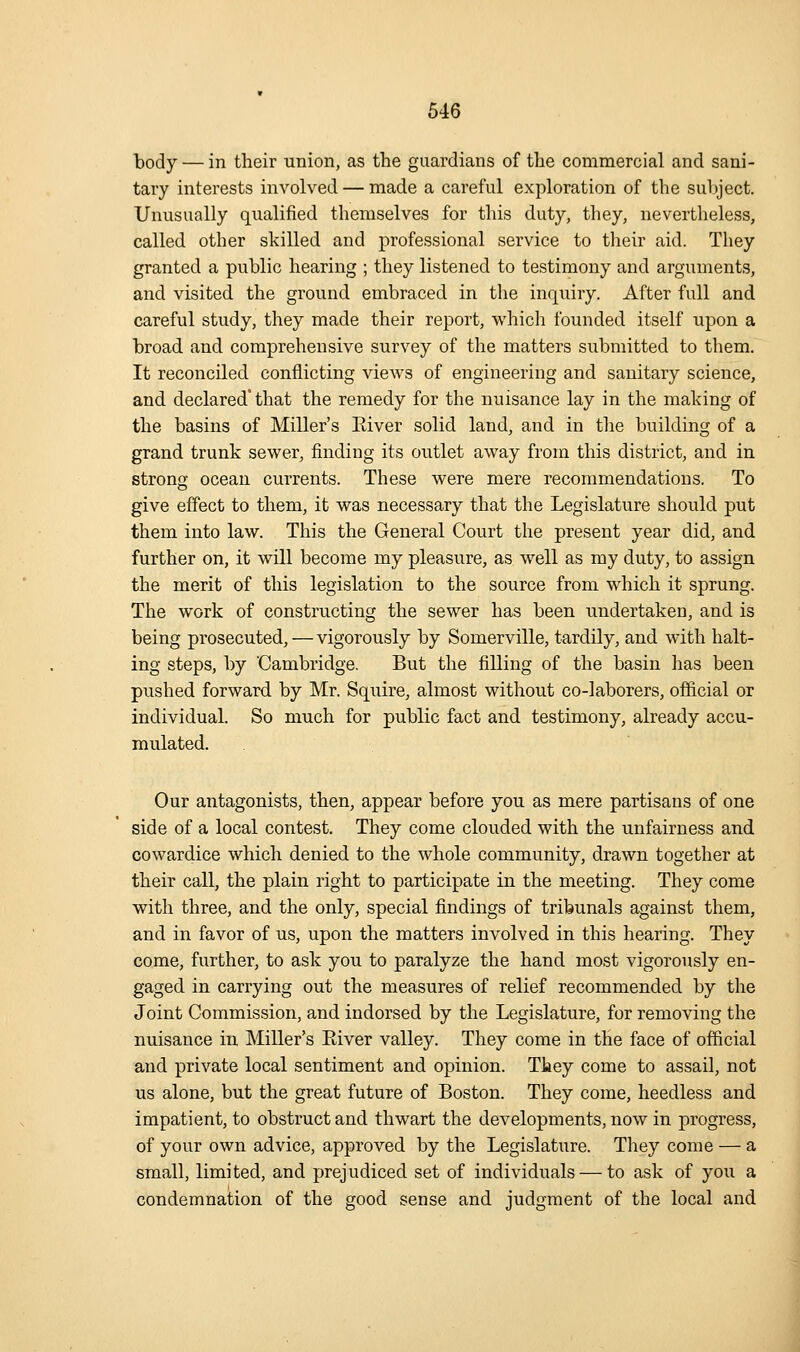 body — in their union, as the guardians of the commercial and sani- tary interests involved — made a careful exploration of the subject. Unusually qualified themselves for this duty, they, nevertheless, called other skilled and professional service to their aid. They granted a public hearing ; they listened to testimony and arguments, and visited the ground embraced in the inquiry. After full and careful study, they made their report, whicli founded itself upon a broad and comprehensive survey of the matters submitted to them. It reconciled conflicting views of engineering and sanitary science, and declared* that the remedy for the nuisance lay in the making of the basins of Miller's Eiver solid land, and in tlie building of a grand trunk sewer, finding its outlet away from this district, and in strong ocean currents. These were mere recommendations. To give effect to them, it was necessary that the Legislature should put them into law. This the General Court the present year did, and further on, it will become my pleasure, as well as my duty, to assign the merit of this legislation to the source from which it sprung. The work of constructing the sewer has been undertaken, and is being prosecuted, — vigorously by Somerville, tardily, and with halt- ing steps, by 'Cambridge. But the filling of the basin has been pushed forward by Mr. Squire, almost without co-laborers, official or individual. So much for public fact and testimony, already accu- mulated. Our antagonists, then, appear before you as mere partisans of one side of a local contest. They come clouded with the unfairness and cowardice which denied to the whole community, drawn together at their call, the plain right to participate in the meeting. They come with three, and the only, special findings of tribunals against them, and in favor of us, upon the matters involved in this hearing. They come, further, to ask you to paralyze the hand most vigorously en- gaged in carrying out the measures of relief recommended by the Joint Commission, and indorsed by the Legislature, for removing the nuisance in Miller's Eiver valley. They come in the face of official and private local sentiment and opinion. They come to assail, not us alone, but the great future of Boston. They come, heedless and impatient, to obstruct and thwart the developments, now in progress, of your own advice, approved by the Legislature. They come — a small, limited, and prejudiced set of individuals — to ask of you a condemnation of the good sense and judgment of the local and