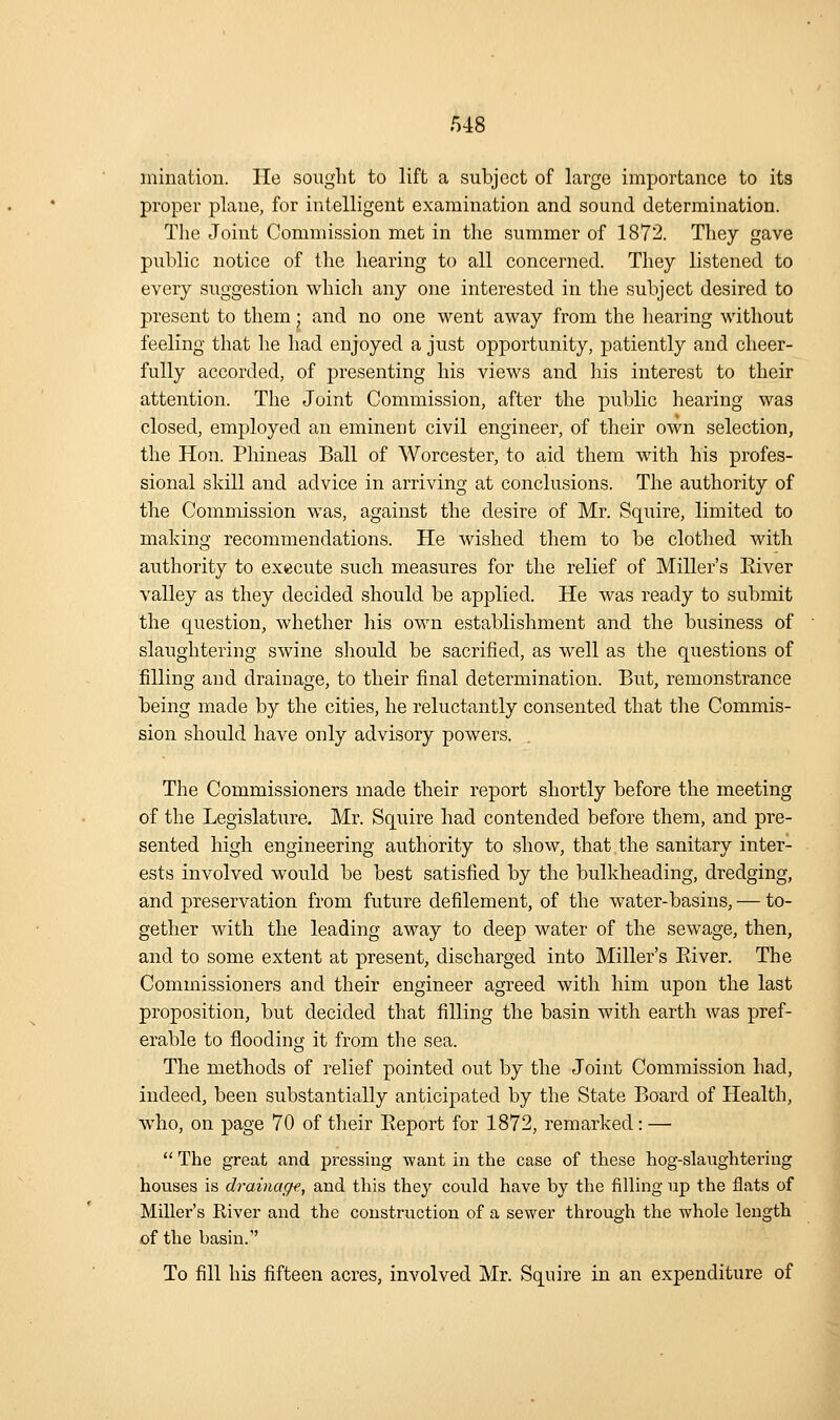 mination. He sought to lift a subject of large importance to its proper plane, for intelligent examination and sound determination. The Joint Commission met in the summer of 1872. They gave public notice of the hearing to all concerned. They listened to every suggestion which any one interested in the subject desired to present to them • and no one went away from the hearing without feeling that he had enjoyed a just opportunity, patiently and cheer- fully accorded, of presenting his views and his interest to their attention. The Joint Commission, after the public hearing was closed, employed an eminent civil engineer, of their own selection, the Hon. Phineas Ball of Worcester, to aid them with his profes- sional skill and advice in arriving at conclusions. The authority of the Commission was, against the desire of Mr. Squire, limited to making recommendations. He wished them to be clothed with authority to execute such measures for the relief of Miller's Elver valley as they decided should be applied. He was ready to submit the question, whether his own establishment and the business of slaughtering swine should be sacrified, as well as the questions of filling and drainage, to their final determination. But, remonstrance being made by the cities, he reluctantly consented that the Commis- sion should have only advisory powers. The Commissioners made their report shortly before the meeting of the Legislature. Mr. Squire had contended before them, and pre- sented high engineering authority to show, that the sanitary inter- ests involved would be best satisfied by the bulkheading, dredging, and preservation from future defilement, of the water-basins, — to- gether with the leading away to deep water of the sewage, then, and to some extent at present, discharged into Miller's Eiver. The Commissioners and their engineer agreed with him upon the last proposition, but decided that filling the basin with earth was pref- erable to flooding it from the sea. The methods of relief pointed out by the Joint Commission had, indeed, been substantially anticipated by the State Board of Health, who, on page 70 of their Eeport for 1872, remarked: —  The great and pressing want in the case of these hog-slaughteriug houses is drainage, and this they could have by the filling up the flats of Miller's River and the construction of a sewer through the whole length of the basin.'' To fill his fifteen acres, involved Mr. Squire in an expenditure of