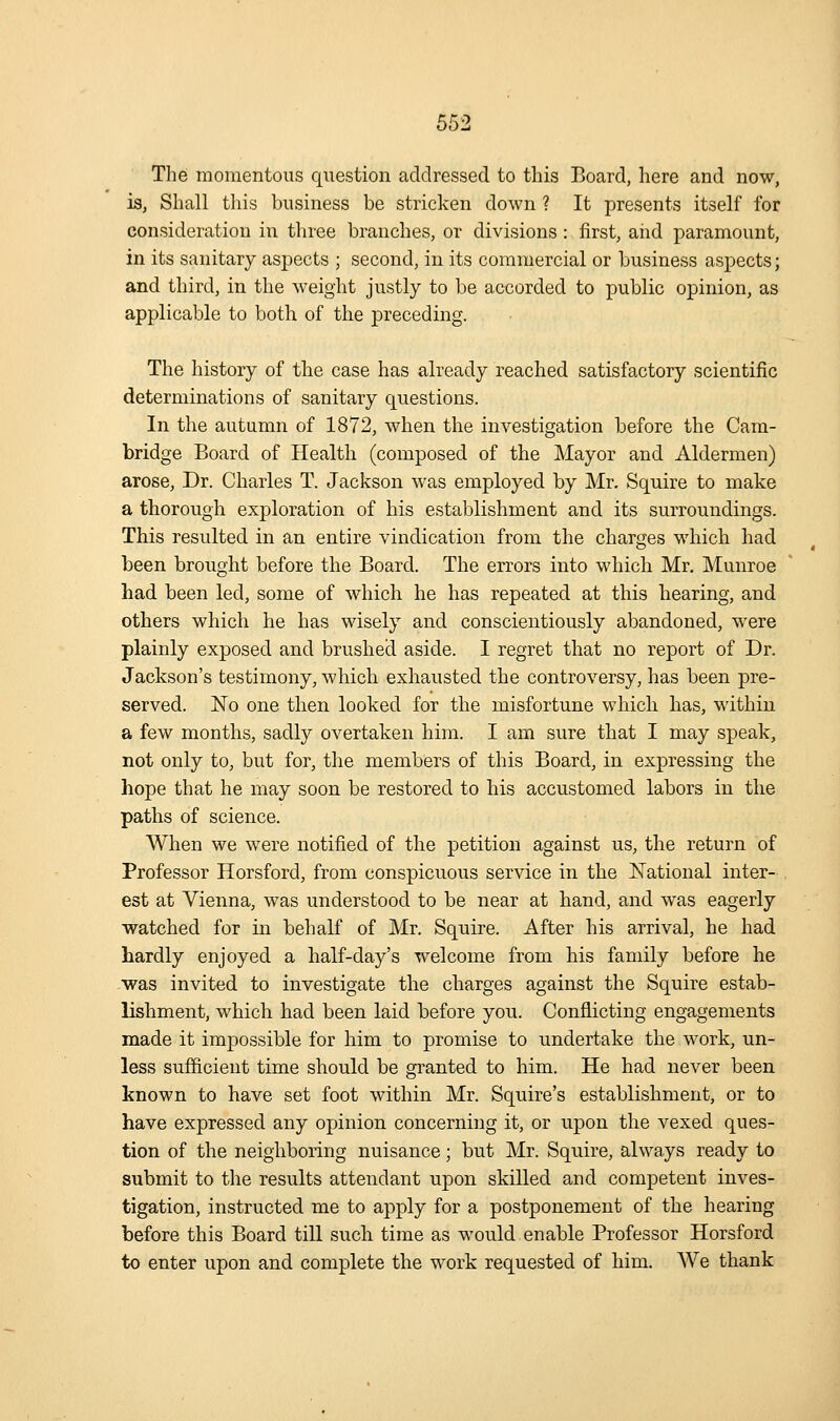 Tlie momentous question addressed to this Board, here and now, is, Shall this business be stricken down ? It presents itself for consideration in three branches, or divisions : first, and paramount, in its sanitary aspects ; second, in its commercial or business aspects; and third, in the weight justly to be accorded to public opinion, as applicable to both of the preceding. The history of the case has already reached satisfactory scientific determinations of sanitary questions. In the autumn of 1872, when the investigation before the Cam- bridge Board of Health (composed of the Mayor and Aldermen) arose. Dr. Charles T. Jackson was employed by Mr. Squire to make a thorough exploration of his establishment and its surroundings. This resulted in an entire vindication from the charges which had been brought before the Board. The errors into which Mr, Munroe had been led, some of which he has repeated at this hearing, and others which he has wisely and conscientiously abandoned, were plainly exposed and brushed aside. I regret that no report of Dr. Jackson's testimony, which exhausted the controversy, has been pre- served. No one then looked for the misfortune which has, within a few months, sadly overtaken him. I am sure that I may speak, not only to, but for, the members of this Board, in expressing the hope that he may soon be restored to his accustomed labors in the paths of science. When we were notified of the petition against us, the return of Professor Horsford, from conspicuous service in the National inter- est at Vienna, was understood to be near at hand, and was eagerly watched for in behalf of Mr. Squire. After his arrival, he had hardly enjoyed a half-day's welcome from his family before he -was invited to investigate the charges against the Squire estab- lishment, which had been laid before you. Conflicting engagements made it impossible for him to promise to undertake the work, un- less sufficient time should be gi-anted to him. He had never been known to have set foot within Mr. Squire's establishment, or to have expressed any opinion concerning it, or upon the vexed ques- tion of the neighboring nuisance; but Mr. Squire, always ready to submit to the results attendant upon skilled and competent inves- tigation, instructed me to apply for a postponement of the hearing before this Board till such time as would enable Professor Horsford to enter upon and complete the work requested of him. We thank