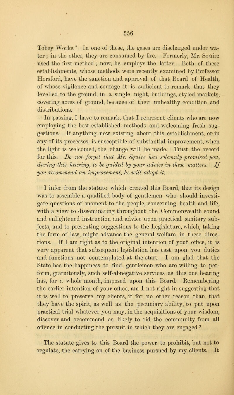Tobey Works. In one of these, the gases are discharged under wa- ter ; in the other, they are consumed by fire. Formerly, Mr. Squire used the first method; now, he employs the latter. Both of these establishments, whose methods were recently examined by Professor Horsford, have the sanction and approval of that Board of Health, of whose vigilance and courage it is sufficient to remark that they levelled to the ground, in a single night, buildings, styled markets, covering acres of ground, because of their unhealthy condition and distributions. In passing, I have to remark, that I represent clients who are now employing the best established methods and welcoming fresh sug- gestions. If anything now existihg about this establishment, or in any of its processes, is susceptible of substantial improvement, when the light is welcomed, tlie change will be made. Trust the record for this. Do not forget that Mr. Squire has solemnly 'promised you, during this hearing, to lie guided hy your advice in these matters. If you recommend an iniproveme^it, he will adopt it. I infer from the statute which created this Board, that its design was to assemble a qualified body of gentlemen who should investi- gate questions of moment to the people, concerning health and life, with a view to disseminating throughout the Commonwealth sound and enlightened instruction and advice upon practical sanitary sub- jects, and to presenting suggestions to the Legislature, which, taking the form of law, might advance the general welfare in these direc- tions. If I am right as to the original intention of your office, it is very apparent that subsequent legislation has cast upon you duties and functions not contemplated at the start. I am glad that the State has the happiness to find gentlemen who are willing to per- form, gratuitously, such self-abnegative services as this one hearing has, for a w^hole month, imposed upon this Board. Eemembering the earlier intention of your office, am I not right in suggesting that it is well to preserve my clients, if for no other reason than that they have the spirit, as well as the pecuniary ability, to put upon practical trial whatever you may, in the acquisitions of your wisdom, discover and recommend as likely to rid the community from all offence in conducting the pursuit in which they are engaged ? The statute gives to this Board the power to prohibit, but not to regulate, the carrying on of the business pursued by my clients. It