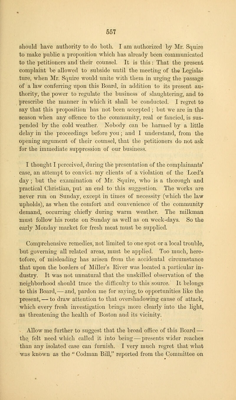 should have authority to do both. I am authorized by Mr. Squire to make public a proposition which has already been communicated to the petitioners and their counsel. It is this : That the present complaint be allowed to subside until the meeting of the Legisla- ture, when Mr. Squire would unite with them in urging the passage of a law conferring upon this Board, in addition to its present au- thority, the power to regulate the business of slaughtering, and to prescribe the manner in which it shall be conducted. I regret to say that this proposition has not been accepted ; but we are in the season when any offence to the community, real or fancied, is sus- pended by the cold w^eather. Nobody can be harmed by a little delay in the proceedings before you; and I understand, from the opening argument of their counsel, that the petitioners do not ask for the immediate suppression of our business. I thought I perceived, during the presentation of the complainants' case, an attempt to convict my clients of a violation of the Lord's day; but the examination of Mr. Squire, who is a thorough and practical Christian, put an end to this suggestion. The works are never run on Sunday, except in times of necessity (which the law upholds), as when the comfort and convenience of the community demand, occurring chiefly during warm weather. The milkman must follow his route on Sunday as well as on week-days. So the early Monday market for fresh meat must be supplied. Comprehensive remedies, not limited to one spot or a local trouble, but governing all related areas, must be applied. Too much, here- tofore, of misleading has arisen from the accidental circumstance that upon the borders of Miller's Eiver was located a particular in- dustry. It w^as not unnatural that the unskilled observation of the neighborhood should trace the difficulty to this source.' It belongs to this Board,— and, pardon me for saying, to opportunities like the present, — to draw attention to that overshadowing cause of attack, which every fresh investigation brings more clearly into the light, as threatening the health of Boston and its vicinity. Allow me further to suggest that the broad of&ce of this Board — the felt need which called it into being — presents Avider reaches than any isolated case can furnish. I very much regret that what was known as the  Codman Bill, reported from the Committee on