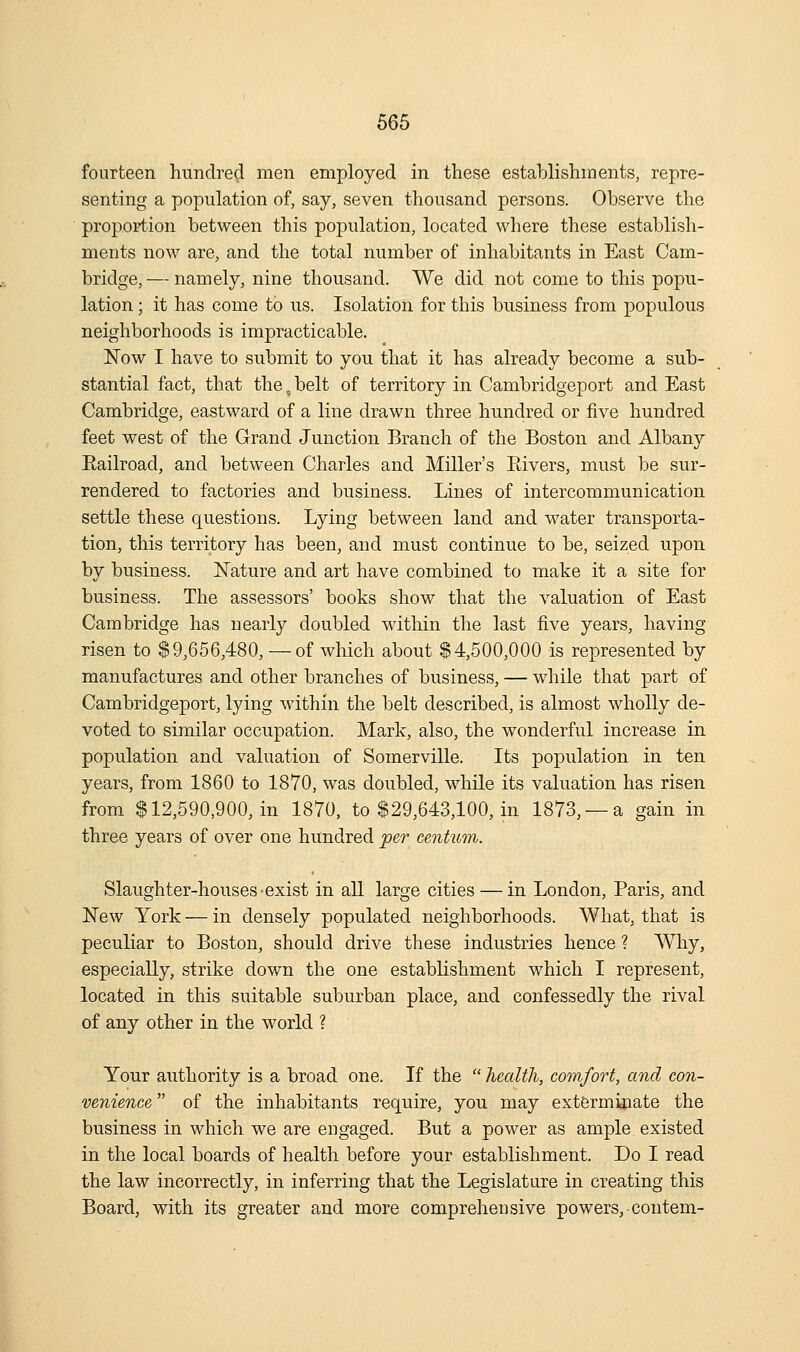 fourteen hundred men employed in these establishments, repre- senting a population of, say, seven thousand persons. Observe the propoption between this population, located where these establish- ments now are, and the total number of inhabitants in East Cam- bridge, — namely, nine thousand. We did not come to this popu- lation ; it has come to us. Isolation for this business from populous neighborhoods is impracticable. Now I have to submit to you that it has already become a sub- stantial fact, that the, belt of territory in Cambridgeport and East Cambridge, eastward of a line drawn three hundred or five hundred feet west of the Grand Junction Branch of the Boston and Albany Eailroad, and between Charles and Miller's Eivers, must be sur- rendered to factories and business. Lines of intercommunication settle these questions. Lying between land and water transporta- tion, this territory has been, and must continue to be, seized upon by business. Nature and art have combined to make it a site for business. The assessors' books show that the valuation of East Cambridge has nearly doubled within the last five years, having risen to $9,656,480, —of wliich about $4,500,000 is represented by manufactures and other branches of business, — while that part of Cambridgeport, lying within the belt described, is almost wholly de- voted to similar occupation. Mark, also, the wonderful increase in population and valuation of Somerville. Its population in ten years, from 1860 to 1870, was doubled, w^hile its valuation has risen from $12,590,900, in 1870, to $29,643,100, in 1873, —a gain in three years of over one hundred per centum. Slaughter-houses exist in all large cities — in London, Paris, and New York — in densely populated neighborhoods. What, that is peculiar to Boston, should drive these industries hence ? Why, especially, strike down the one establishment which I represent, located in this suitable suburban place, and confessedly the rival of any other in the world ? Your authority is a broad one. If the  health, cotnfort, and con- venience  of the inhabitants require, you may exterminate the business in which we are engaged. But a power as ample existed in the local boards of health before your establishment. Do I read the law incorrectly, in inferring that the Legislature in creating this Board, with its greater and more comprehensive powers, contem-