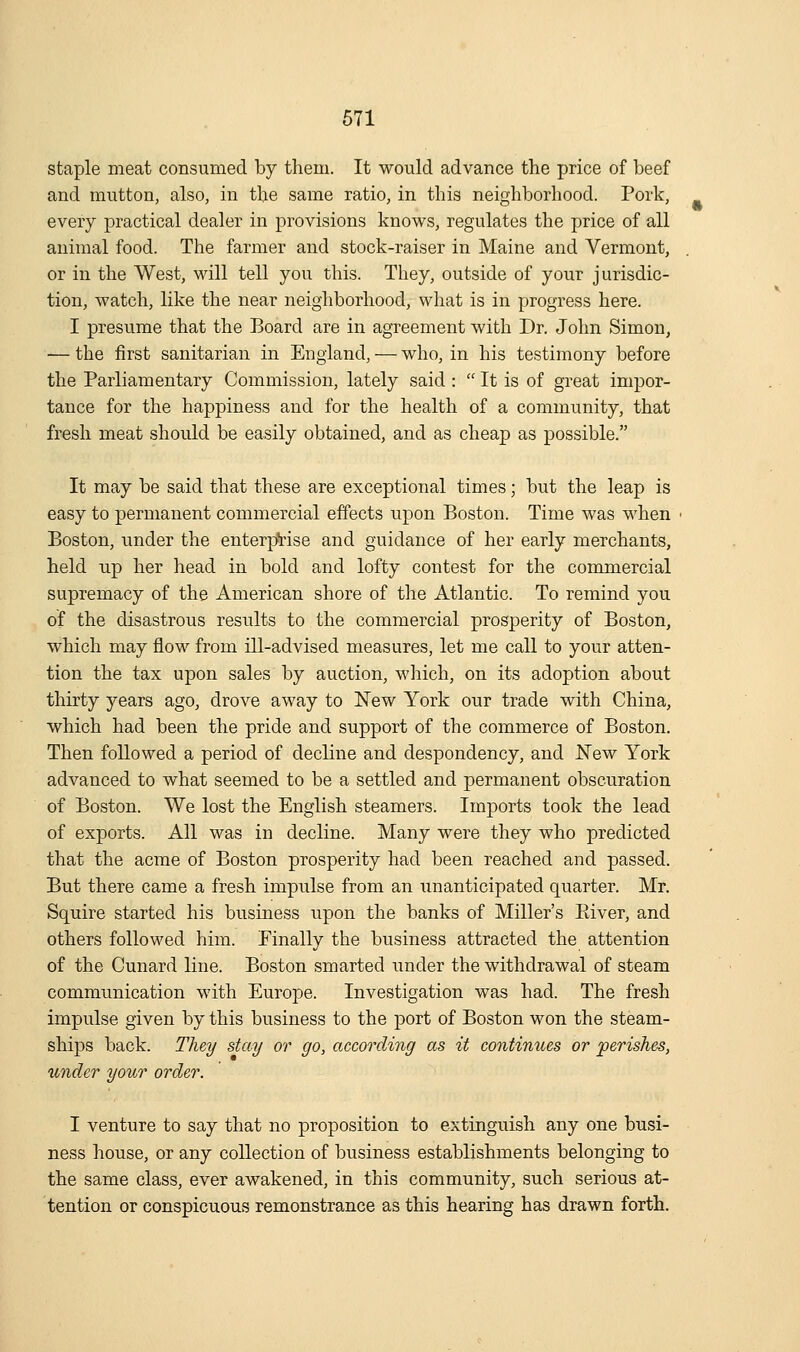 staple meat consumed by them. It would advance the price of beef and mutton, also, in the same ratio, in this neighborhood. Pork, every practical dealer in provisions knows, regulates the price of all animal food. The farmer and stock-raiser in Maine and Vermont, or in the West, will tell you this. They, outside of your jurisdic- tion, watch, like the near neighborhood, what is in progress here. I presume that the Board are in agreement with Dr. John Simon, •— the iirst sanitarian in England, — who, in his testimony before the Parliamentary Commission, lately said :  It is of great impor- tance for the happiness and for the health of a community, that fresh meat should be easily obtained, and as cheap as possible. It may be said that these are exceptional times; but the leap is easy to permanent commercial effects upon Boston. Time was when Boston, under the enterprise and guidance of her early merchants, held up her head in bold and lofty contest for the commercial supremacy of the American shore of the Atlantic. To remind you of the disastrous results to the commercial prosperity of Boston, which may flow from ill-advised measures, let me call to your atten- tion the tax upon sales by auction, which, on its adoption about thirty years ago, drove away to New York our trade with China, which had been the pride and support of the commerce of Boston. Then followed a period of decline and despondency, and IsTew York advanced to what seemed to be a settled and permanent obscuration of Boston. We lost the English steamers. Imports took the lead of exports. All was in decline. Many were they who predicted that the acme of Boston prosperity had been reached and passed. But there came a fresh impulse from an unanticipated quarter. Mr. Squire started his business upon the banks of Miller's Elver, and others followed him. Finally the business attracted the attention of the Cunard line. Boston smarted under the withdrawal of steam communication with Europe. Investigation was had. The fresh impulse given by this business to the port of Boston won the steam- ships back. They stay or go, according as it continues or perishes, under your order. I venture to say that no proposition to extinguish any one busi- ness house, or any collection of business establishments belonging to the same class, ever awakened, in this community, such serious at- tention or conspicuous remonstrance as this hearing has drawn forth.