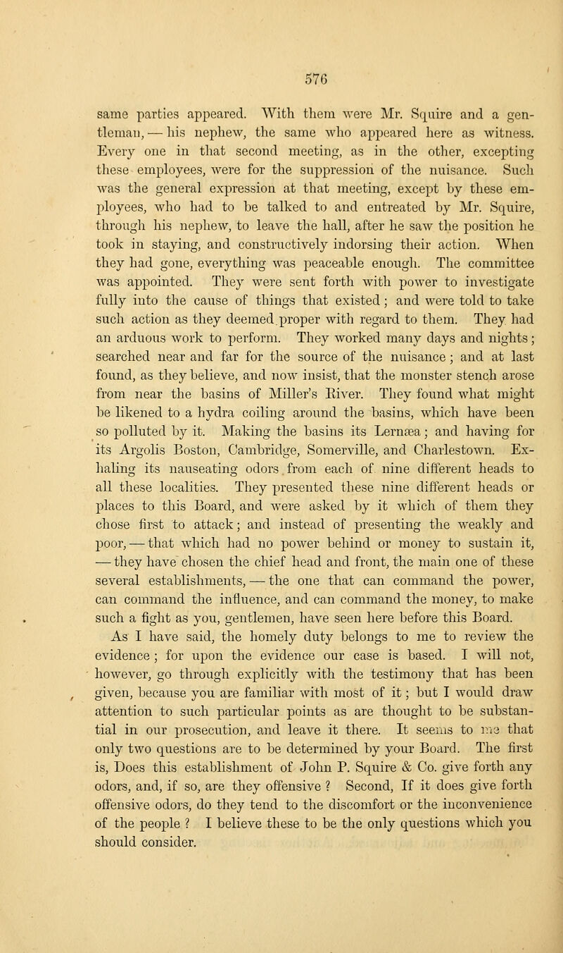 same parties appeared. With them were Mr. Squire and a gen- tleman, — liis nephew, the same who appeared here as witness. Every one in that second meeting, as in the other, excepting these employees, were for the suppression of the nuisance. Such was the general expression at that meeting, except by these em- ployees, who had to be talked to and entreated by Mr. Squire, through his nephew, to leave the hall, after he saw the position he took in staying, and constructively indorsing their action. When they had gone, everything was peaceable enough. The committee was appointed. They were sent forth with power to investigate fully into the cause of things that existed; and were told to take such action as they deemed.proper with regard to them. They, had an arduous work to perform. They worked many days and nights; searched near and far for the source of the nuisance; and at last found, as they believe, and now insist, that the monster stench arose from near the basins of Miller's Elver. They found what might be likened to a hydra coiling around the basins, which have been so polluted by it. Making the basins its Lernsea; and having for its Argolis Boston, Cambridge, Somerville, and Charlestown. Ex- haling its nauseating odors from each of. nine different heads to all these localities. They presented these nine different heads or places to this Board, and were asked by it which of them they chose first to attack; and instead of presenting the weakly and poor, — that which had no power behind or money to sustain it, — they have chosen the chief head and front, the main one of these several establishments, — the one that can command the power, can command the influence, and can command the money, to make such a fight as you, gentlemen, have seen here before this Board. As I have said, the homely duty belongs to me to review the evidence ; for upon the evidence our case is based. I will not, however, go through explicitly with the testimony that has been given, because you are familiar with most of it; but I would draw attention to such particular points as are thought to be substan- tial in our prosecution, and leave it there. It seems to v.vd that only two questions are to be determined by your Board. The first is, Does this establishment of John P. Squire & Co. give forth any odors, and, if so, are they offensive ? Second, If it does give forth offensive odors, do they tend to the discomfort or the inconvenience of the people ? I believe these to be the only questions which you should consider.