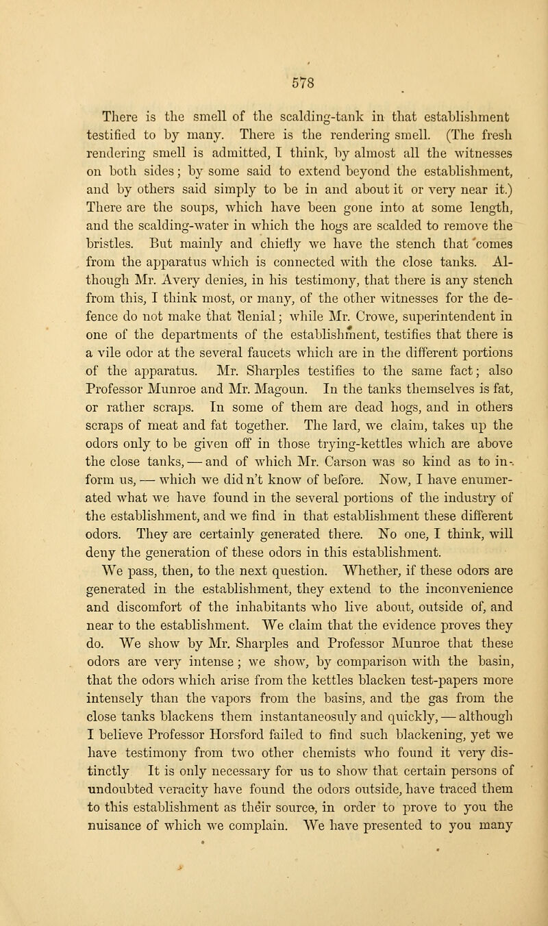 There is the smell of the scalding-tank in tliat establishment testified to by many. There is the rendering smell. (The fresh rendering smell is admitted, I think, by almost all the witnesses on both sides; by some said to extend beyond the establishment, and by others said simply to be in and about it or very near it.) There are the soups, which have been gone into at some length, and the scalding-water in which the hogs are scalded to remove the bristles. But mainly and chiefly we have the stench that 'comes from the apparatus which is connected with the close tanks. Al- though Mr. Avery denies, in his testimony, that there is any stench from this, I think most, or many, of the other witnesses for the de- fence do not make that denial; while Mr. Crowe, superintendent in one of the departments of the establishment, testifies that there is a vile odor at the several faucets which are in the different portions of the apparatus. Mr. Sharpies testifies to the same fact; also Professor Munroe and Mr. Magoun. In the tanks themselves is fat, or rather scraps. In some of them are dead hogs, and in others scraps of meat and fat together. The lard, we claim, takes up the odors only to be given off in those trying-kettles which are above the close tanks, — and of which Mr. Garson was so kind as to in-, form us, — which we did n't know of before. Now, I have enumer- ated what we have found in the several portions of the industry of the establishment, and w^e fi.nd in that establishment these different odors. They are certainly generated there. No one, I think, will deny the generation of these odors in this establishment. We pass, then, to the next question. Whether, if these odors are generated in the establishment, they extend to the inconvenience and discomfort of the inhabitants who live about, outside of, and near to the establishment. We claim that the evidence proves they do. We show by Mr, Sharpies and Professor Munroe that these odors are very intense; we show, by comparison with the basin, that the odors which arise from the kettles blacken test-papers more intensely than the vapors from the basins, and the gas from the close tanks blackens them instantaneosuly and quickly, — although I believe Professor Horsford failed to find such blackening, yet we have testimony from two other chemists who found it very dis- tinctly It is only necessary for us to show that certain persons of undoubted veracity have found the odors outside, have traced them to this establishment as their sourco, in order to prove to you the nuisance of which we complain. We have presented to you many