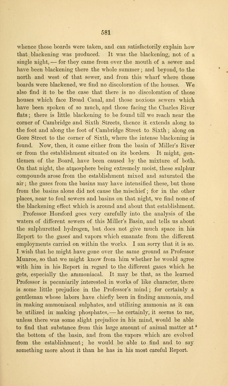 whence those boards were taken, and can satisfactorily explain how that blackening was produced. It was the blackening, not of a single night, — for they came from over the mouth of a sewer and have been blackening there the whole summer; and beyond, to the north and west of that sewer, and from this wharf where those boards were blackened, we find no discoloration of the houses. We also find it to be the case that there is no discoloration of those houses which face Broad Canal, and those noxious sewers which have been spoken of so much, and those facing the Charles Eiver flats; there is little blackening to be found till we reach near the corner of Cambridge and Sixth Streets, thence it extends along to the foot and along the foot of Cambridge Street to Sixth ; along on Gore Street to the corner of Sixth, where the intense blackening is found. Now, then, it came either from the basin of Miller's Eiver or from the establishment situated on its borders. It might, gen- tlemen of the Board, have been caused by the mixture of both. On that night, the atmosphere being extremely moist, these sulphur compounds arose from the establishment mixed and saturated the air; the gases from the basins may have intensified these, but those from the basins alone did not cause the mischief; for in the other places, near to foul sewers and basins on that night, we find none of the blackening effect which is around and about that establishment. Professor Horsford goes very carefully into the analysis of the waters of different sewers of this Miller's Basin, and tells us about the sulphuretted hydrogen, but does not give much space in his Eeport to the gases and vapors which emanate from the different employments carried on within the works. I am sorry that it is so. I wish that he might have gone over the same ground as Professor Munroe, so that we might know from him whether he would agree with him in his Eeport in regard to the different gases which he gets, especially the ammoniacal. It may be that, as the learned Professor is pecuniarily interested in works of like character, there is some little prejudice in the Professor's mind; for certainly a gentleman whose labors have chiefly been in finding ammonia, and in making ammoniacal sulphates, and utilizing ammonia as it can be utilized in making phosphates,. — he certainly, it seems to me, unless there was some slight prejudice in his mind, would be able to find that substance from this large amount of animal matter at * the bottom of the basin, and from the vapors which are evolved from the establishment; he would be able to find and to say something more about it than he has in his most careful Eeport.