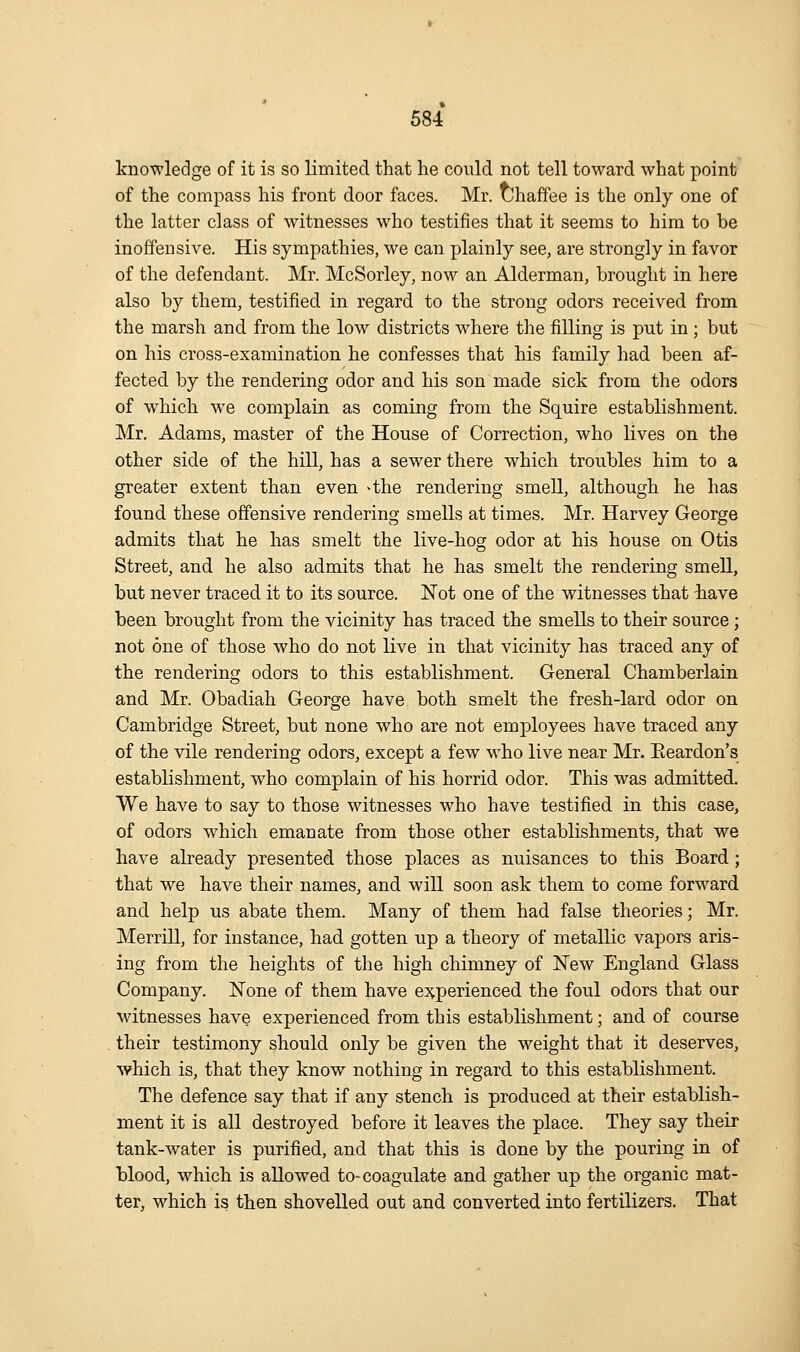 knowledge of it is so limited that he could not tell toward what point of the compass his front door faces. Mr. uhaffee is the only one of the latter class of witnesses who testifies that it seems to him to be inoffensive. His sympathies, we can plainly see, are strongly in favor of the defendant. Mr. McSorley, now an Alderman, brought in here also by them, testified in regard to the strong odors received from the marsh and from the low districts where the filling is put in ; but on his cross-examination he confesses that his family had been af- fected by the rendering odor and his son made sick from the odors of which we complain as coming from the Squire establishment. Mr. Adams, master of the House of Correction, who lives on the other side of the hill, has a sewer there which troubles him to a greater extent than even >the rendering smell, although he has found these offensive rendering smells at times. Mr. Harvey George admits that he has smelt the live-hog odor at his house on Otis Street, and he also admits that he has smelt the rendering smell, but never traced it to its source. Not one of the witnesses that have been brought from the vicinity has traced the smells to their source ; not one of those who do not live in that vicinity has traced any of the rendering odors to this establishment. General Chamberlain and Mr. Obadiah George have both smelt the fresh-lard odor on Cambridge Street, but none who are not employees have traced any of the vile rendering odors, except a few who live near Mr. Eeardon's establishment, who complain of his horrid odor. This was admitted. We have to say to those witnesses who have testified in this case, of odors which emanate from those other establishments, that we have already presented those places as nuisances to this Board; that we have their names, and will soon ask them to come forward and help us abate them. Many of them had false theories; Mr. Merrill, for instance, had gotten up a theory of metallic vapors aris- ing from the heights of the high chimney of New England Glass Company. None of them have e^^perienced the foul odors that our witnesses have experienced from this establishment; and of course their testimony should only be given the weight that it deserves, which is, that they know nothing in regard to this establishment. The defence say that if any stench is produced at their establish- ment it is all destroyed before it leaves the place. They say their tank-water is purified, and that this is done by the pouring in of blood, which is allowed to- coagulate and gather up the organic mat- ter, which is then shovelled out and converted into fertilizers. That