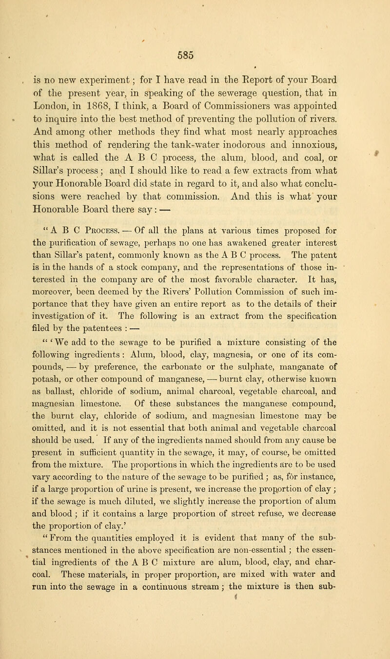 is no new experiment; for I have read in the Eeport of your Board of the present year, in speaking of the sewerage question, that in London, in 1868, I think, a Board of Commissioners was appointed to inquire into the best method of preventing the pollution of rivers. And among other methods they find what most nearly approaches this method of rendering the tank-water inodorous and innoxious, what is called the ABC process, the alum, blood, and coal, or Sillar's process; and I should like to read a few extracts from what your Honorable Board did state in regard to it, and also what conclu- sions were reached by that commission. And this is what your Honorable Board there say: — ABC Process. — Of all the plans at various times proposed for the purification of sewage, perhaps no one has awakened greater interest than Sillar's patent, commonly known as the ABC process. The patent is in the hands of a stock company, and the representations of those in- terested in the company are of the most favorable character. It has, moreover, been deemed by the Rivers' Pollution Commission of such im- portance that they have given an entire report as to the details of their investigation of it. The following is an extract from the specification filed by the patentees : —  'We add to the sewage to be purified a mixture consisting of the following ingredients : Alum, blood, clay, magnesia, or one of its com- pounds, — by preference, the carbonate or the sulphate, manganate of potash, or other compound of manganese, — burnt clay, otherwise known as ballast, chloride of sodium, animal charcoal, vegetable charcoal, and magnesian limestone. Of these substances the manganese compound, the burnt clay, chloride of sodium, and magnesian limestone may be omitted, and it is not essential that both animal and vegetable charcoal should be used. If any of the ingredients named should from any cause be present in sufficient quantity in the sewage, it may, of course, be omitted from the mixture. The proportions in which the ingredients are to be used vary according to the nature of the sewage to be purified ; as, for instance, if a large proportion of urine is present, we increase the proportion of clay ; if the sewage is much diluted, we slightly increase the proportion of alum and blood; if it contains a large proportion of street refuse, we decrease the proportion of clay.'  From the quantities employed it is evident that many of the sub- stances mentioned in the above specification are non-essential; the essen- tial ingredients of the ABC mixture are alum, blood, clay, and char- coal. These materials, in proper proportion, are mixed with water and run into the sewage in a continuous stream; the mixture is then sub-