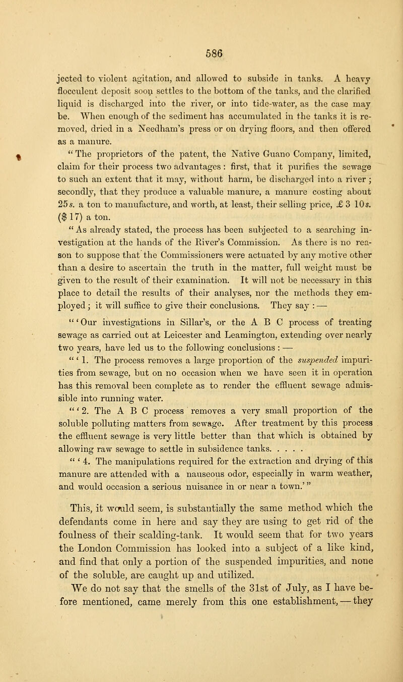 jected to violent agitation, and allowed to subside in tanks. A heavy flocculcnt deposit soovi settles to the bottom of the tanks, and the clarified liquid is discharged into the river, or into tide-water, as the case may be. Wlien enoiagh of the sediment has accumulated in the tanks it is re- moved, dried in a Needham's press or on drj'ing floors, and then offered as a manure.  The proprietors of the patent, the Native Guano Company, limited, claim for their process two advantages : first, that it purifies the sewage to such an extent that it may, without harm, be discharged into a river; secondly, that they produce a valuable manure, a manure costing about 25 s. a ton to manufacture, and worth, at least, their selling price, £3 10 s. ($17) a ton.  As already stated, the process has been subjected to a searching in- vestigation at the hands of the River's Commission. As there is no rea- son to suppose that the Commissioners were actuated by any motive other than a desire to ascertain the truth in the matter, full weight must be given to the result of their examination. It will not be necessary in this place to detail the results of their analyses, nor the methods they em- ployed ; it will suffice to give their conclusions. They say : — 'Our investigations in Sillar's, or the ABC process of treating sewage as carried out at Leicester and Leamington, extending over nearly two years, have led us to the following conclusions : — ' 1. The process removes a large proportion of the suspended impuri- ties from sewage, but on no occasion when we have seen it in operation has this removal been complete as to render the effluent sewage admis- sible into running water. ' 2. The ABC process removes a very small proportion of the soluble polluting matters from sewage. After treatment by this process the effluent sewage is very little better than that which is obtained by allowing raw sewage to settle in subsidence tanks  ' 4. The manipulations required for the extraction and drying of this manure are attended with a nauseous odor, especially in warm weather, and would occasion a serious nuisance in or near a town.' This, it M^cfuld seem, is substantially the same method which the defendants come in here and say they are using to get rid of the foulness of their scalding-tank. It would seem that for two years the London Commission has looked into a subject of a like kind, and find that only a portion of the suspended impurities, and none of the soluble, are caught up and utilized. We do not say that the smells of the 31st of July, as I have be- , fore mentioned, came merely from this one establishment, — they