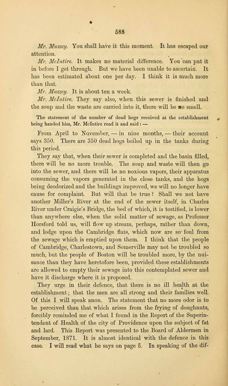 Mr. Muzzcy. You shall have it this moment. It has escaped our attention. Mr. Mclntire. It makes no material difference. You can put it in before I get through. But we have been unable to ascertain. It has been estimated about one per day. I think it is much more than that. Mr. MiLzzey. It is about ten a week. Mr. 3fclntire. They say also, when this sewer is finished and the soup and the waste are carried into it, there will be ao smell. The statement of the number of dead hogs received at the establishment being handed him, Mr. Mclntire read it and said : — From April to ISTavember, — in nine months, — their account says 350. There are 350 dead hogs boiled up in the tanks during this period. They say that, when their sewer is completed and the basin filled, there will be no more trouble. The soup and waste will then go into the sewer, and there will be no noxious vapors, their apparatus consuming the vapors generated in the close tanks, and the hogs being deodorized and the buildings improved, we will no longer have cause for complaint. But will that be true ? Shall we not have another Miller's Eiver at the end of the sewer itself, in Charles River under Craigie's Bridge, the bed of which, it is testified, is lower than anywhere else, when the solid matter of sewage, as Professor Horsford told us, will flow up stream, perhaps, rather than down, and lodge upon the Cambridge flats, which now are so- foul from the sewage which is emptied upon them. I think that the people of Cambridge, Charlestown, and Somerville may not be troubled so much, but the people of Boston wdll be troubled more, by the nui- sance than they have heretofore been, provided-these establishments are allowed to empty their sewage into this contemplated sewer and have it discharge where it is proposed. They urge in their defence, that there is no ill health at the establishment; that the men are all strong and their families well. Of this I will speak anon. The statement that no more odor is to be perceived than that which arises from the frying of doughnuts, forcibly reminded me of what I found in the Report of the Superin- tendent of Health of the city of Providence upon the subject of fat and lard. This Report was presented to the Board of Aldermen in September, 1871. It is almost identical with the defence in this case. I will read what he says on page 5. In speaking of the dif-