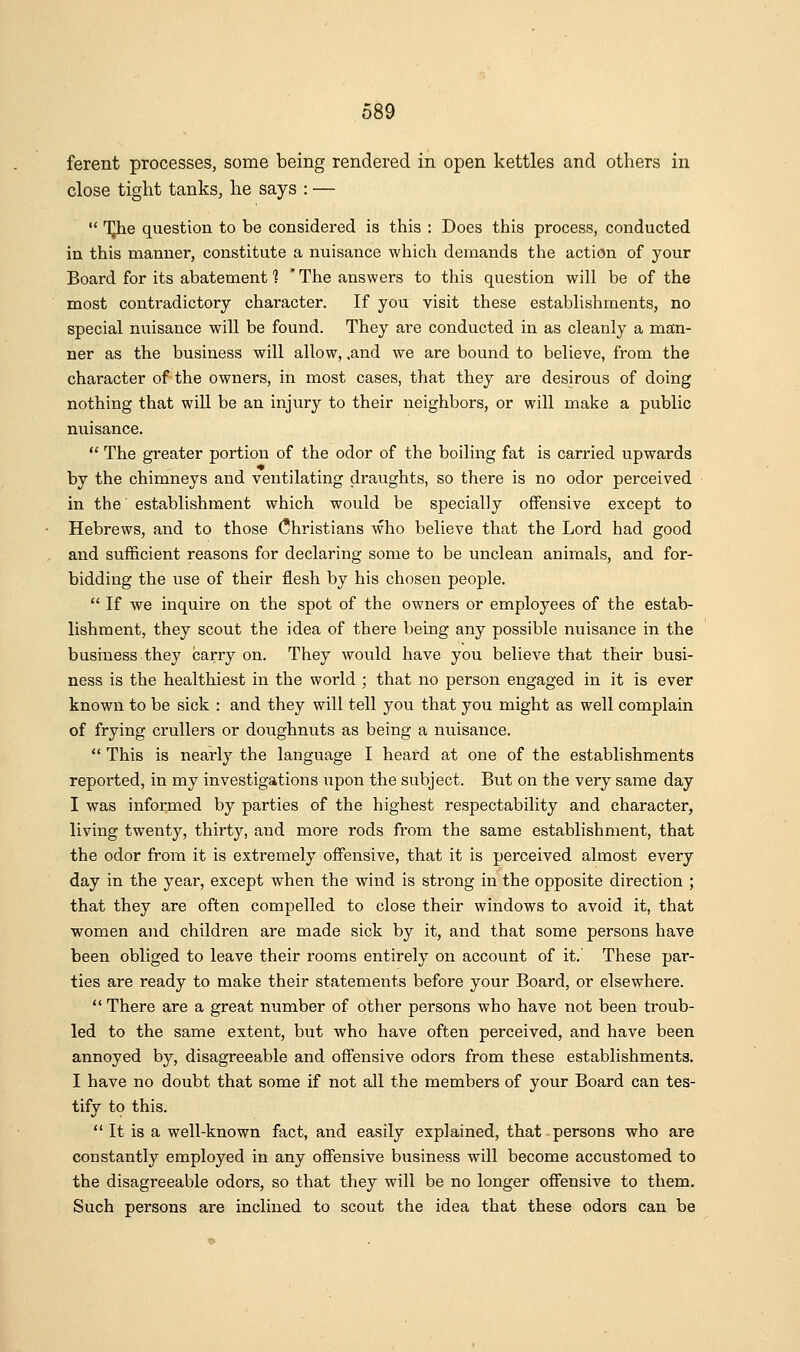 ferent processes, some being rendered in open kettles and others in close tight tanks, he says : —  TJhe question to be considered is this : Does this process, conducted in this manner, constitute a nuisance which demands the action of your Board for its abatement 1 'The answers to this question will be of the most contradictory character. If you visit these establishments, no special nuisance will be found. They are conducted in as cleanly a man- ner as the business will allow, ,and we are bound to believe, from the character of the owners, in most cases, that they are desirous of doing nothing that will be an injury to their neighbors, or will make a public nuisance.  The greater portion of the odor of the boiling fat is carried upwards by the chimneys and ventilating draughts, so there is no odor perceived in the' establishment which would be specially offensive except to Hebrews, and to those (Christians who believe that the Lord had good and sufficient reasons for declaring some to be unclean animals, and for- bidding the use of their flesh by his chosen people.  If we inquire on the spot of the owners or employees of the estab- lishment, they scout the idea of there being any possible nuisance in the business they carry on. They would have you believe that their busi- ness is the healthiest in the world ; that no person engaged in it is ever known to be sick : and they will tell you that you might as well complain of frying crullers or doughnuts as being a nuisance.  This is nearly the language I heard at one of the establishments reported, in my investigations upon the subject. But on the very same day I was informed by parties of the highest respectability and character, living twenty, thirty, and more rods from the same establishment, that the odor from it is extremely offensive, that it is perceived almost every day in the year, except when the wind is strong in the opposite direction ; that they are often compelled to close their windows to avoid it, that women and children are made sick by it, and that some persons have been obliged to leave their rooms entirely on account of it. These par- ties are ready to make their statements before your Board, or elsewhere.  There are a great number of other persons who have not been troub- led to the same extent, but who have often perceived, and have been annoyed by, disagreeable and offensive odors from these establishments. I have no doubt that some if not all the members of your Board can tes- tify to this.  It is a well-known fact, and easily explained, that-persons who are constantly employed in any offensive business will become accustomed to the disagreeable odors, so that they will be no longer offensive to them. Such persons are inclined to scout the idea that these odors can be