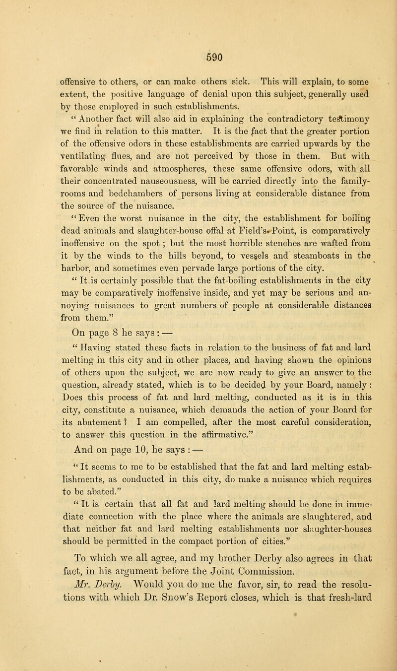 offensive to others, or can make others sick. This will explain, to some extent, the positive language of denial upon this subject, generally used by those employed in such establishments.  Another fact will also aid in explaining the contradictory te^imony we find in relation to this matter. It is the |act that the greater portion of the offensive odors in these establishments are carried upwards by the ventilating flues, and are not perceived by those in them. But with favorable winds and atmospheres, these same offensive odors, with all their concentrated nauseousness, will be carried directly into the family- rooms and bedchambers of persons living at considerable distance from the source of the nuisance. Even the worst nuisance in the city, the establishment for boiling dead animals and slaughter-house offal at Field's* Point, is comparatively inoffensive on the spot; but the most horrible stenches are wafted from it by the winds to the hills beyond, to ves§els and steamboats in the harbor, and sometimes even pervade large portions of the city.  It.is certainly possible that the fat-boiling establishments in the city may be comparatively inoffensive inside, and yet may be serious and an- noying nuisances to great numbers of people at considerable distances from them. On page 8 he says: —  Having stated these facts in relation to the business of fat and lard melting in this city and in other places, and having shown the opinions of others upon the subject, we are now ready to give an answer to the question, already stated, which is to be decided by your Board, namely : Does this process of fat and lard melting, conducted as it is in this city, constitute a nuisance, which demands the action of your Board for its abatement 1 I am compelled, after the most careful consideration, to answer this question in the affirmative. And on page 10, he says : —  It seems to me to be established that the fat and lard melting estab- lishments, as conducted in this city, do make a nuisance which requires to be abated.  It is certain that all fat and lard melting should be done in imme- diate connection with the place where the animals are slaughtered, and that neither fat and lard melting establishments nor slaughter-houses should be permitted in the compact portion of cities. To which we all agree, and my brother Derby also agrees in that fact, in his argument before the Joint Commission. Mr. Derby. Would you do me the favor, sir, to read the resolu- tions with which Dr. Snow's Eeport closes, which is that fresh-lard