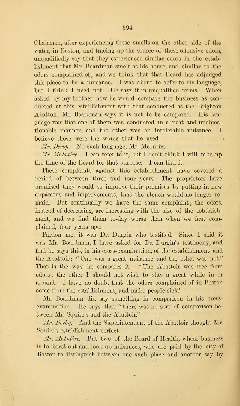 Chairman, after experiencing these smells on the other side of the water, in Boston, and tracing up the source of these oflensive odors, unqualifiedly say that they experienced similar odors in the estab- lishment that Mr. Boardman smelt at his house, and similar to the odors complained of; and we think that that Board has adjudged this place to be a nuisance. I was about to refer to his language, but I think I need not. He says it in unc|ualified terms. When asked by my brother how he would compare the business as con- ducted at this establishment with that conducted at the Brighton Abattoir, Mr. Boardman says it is not to -be compared. His lan- guage was that one of them was conducted in a neat and unobjec- tionable manner, and the other was an intolerable nuisance. I believe those were the words that he used. ^ Mr. Derhy. No such language, Mr. JMcIntire. Mr. Mclntire. I can refer to it, but I don't think I will take up the time of the Board for that purpose. I can find it. These complaints against this establishment have covered a period of between three and four years. The proprietors have promised they would so improve their premises by putting in new apparatus and improvements, that the stench would no longer re- main. But continually we have the same complaint; the odors, instead of decreasing, are increasing with the size of the establish- ment, and we find them to-day worse than when we first com- plained, four years ago. Pardon me, it was Dr. Durgin who testified. Since I said it was Mr. Boardman, I have asked for Dr. Durgin's testimony, and find he says this, in his cross-examination, of the establishment and the Abattoir:  One was a great nuisance, and the other was not. That is the way he compares it.  The Abattoir was free from odors; the other I should not wish to stay a great while in or around. I have no doubt that the odors complained of in Boston come from the establishment, and make people sick. Mr. Boardman did say something in comparison in his cross- examination. He says that  there was no sort of comparison be- tween Mr. Squire's and the Abattoir. Mr. Dcrty. And the Superintendent of the Abattoir thought Mr. Squire's establishment perfect. Mr. Mclntire. But two of the Board of Health, whose business is to ferret out and look up nuisances, who are paid by the city of Boston to distinguish between one such place and another, sa}', by