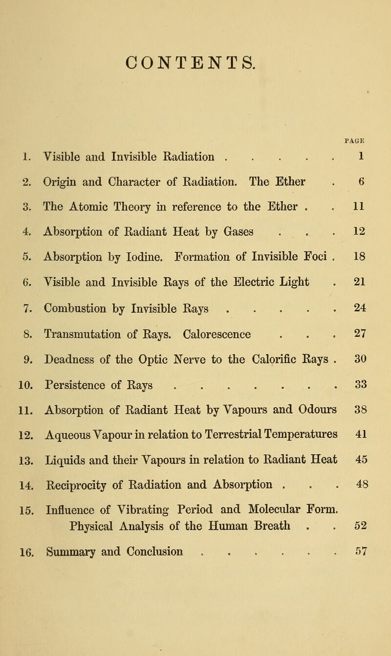 CONTENTS. 1. Visible and Invisible Radiation 1 2. Origin and Character of Radiation. The Ether . 6 3. The Atomic Theory in reference to the Ether . . 11 4. Absorption of Radiant Heat by Gases . .. . 12 5. Absorption by Iodine. Formation of Invisible Foci . 18 6. Visible and Invisible Rays of the Electric Light . 21 7. Combustion by Invisible Rays 24 8. Transmutation of Rays. Calorescence . . . 27 9. Deadness of the Optic Nerve to the Calorific Rays . 30 10. Persistence of Rays 33 11. Absorption of Radiant Heat by Vapours and Odours 38 12. Aqueous Vapour in relation to Terrestrial Temperatures 41 13. Liquids and their Vapours in relation to Radiant Heat 45 14. Reciprocity of Radiation and Absorption ... 48 15. Influence of Vibrating Period and Molecular Form. Physical Analysis of the Human Breath . . 52 16. Summary and Conclusion . . . . . .57