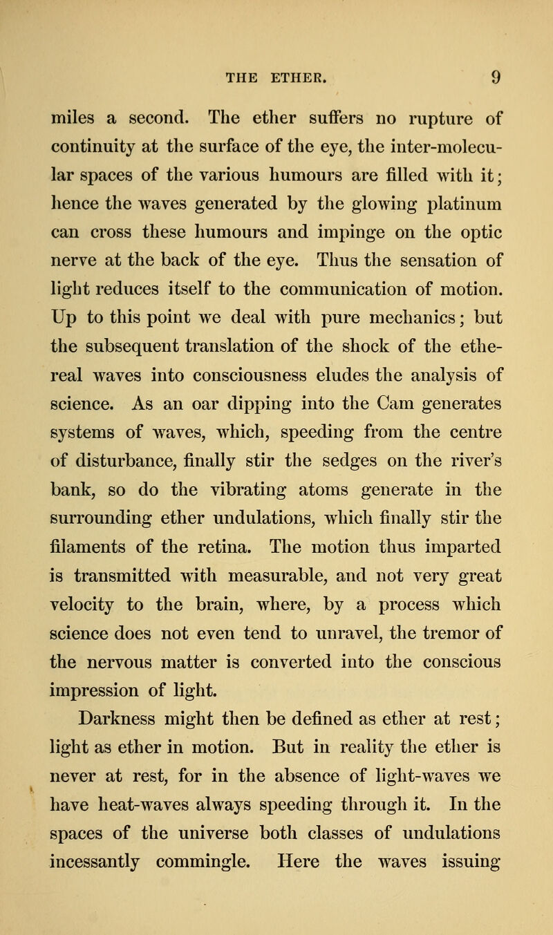 miles a second. The ether suffers no rupture of continuity at the surface of the eye, the inter-molecu- lar spaces of the various humours are filled with it; hence the waves generated by the glowing platinum can cross these humours and impinge on the optic nerve at the back of the eye. Thus the sensation of light reduces itself to the communication of motion. Up to this point we deal with pure mechanics; but the subsequent translation of the shock of the ethe- real waves into consciousness eludes the analysis of science. As an oar dipping into the Cam generates systems of waves, which, speeding from the centre of disturbance, finally stir the sedges on the river's bank, so do the vibrating atoms generate in the surrounding ether undulations, which finally stir the filaments of the retina. The motion thus imparted is transmitted with measurable, and not very great velocity to the brain, where, by a process which science does not even tend to unravel, the tremor of the nervous matter is converted into the conscious impression of light. Darkness might then be defined as ether at rest; light as ether in motion. But in reality the ether is never at rest, for in the absence of light-waves we have heat-waves always speeding through it. In the spaces of the universe both classes of undulations incessantly commingle. Here the waves issuing