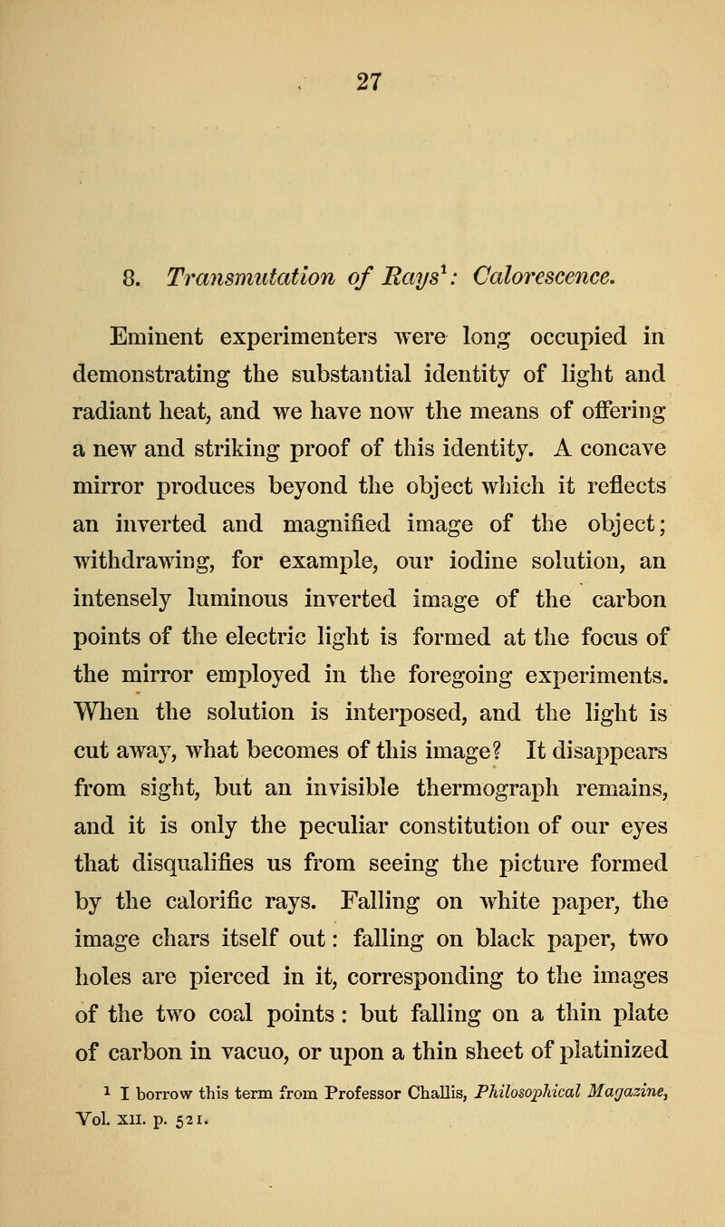 8. Transmutation of Bays1: Calorescence. Eminent experimenters were long occupied in demonstrating the substantial identity of light and radiant heat, and we have now the means of offering a new and striking proof of this identity. A concave mirror produces beyond the object which it reflects an inverted and magnified image of the object; withdrawing, for example, our iodine solution, an intensely luminous inverted image of the carbon points of the electric light is formed at the focus of the mirror employed in the foregoing experiments. When the solution is interposed, and the light is cut away, what becomes of this image? It disappears from sight, but an invisible thermograph remains, and it is only the peculiar constitution of our eyes that disqualifies us from seeing the picture formed by the calorific rays. Falling on white paper, the image chars itself out: falling on black paper, two holes are pierced in it, corresponding to the images of the two coal points: but falling on a thin plate of carbon in vacuo, or upon a thin sheet of platinized 1 I borrow this term from Professor Challis, Philosophical Magazine^ Vol. XII. p. 521.