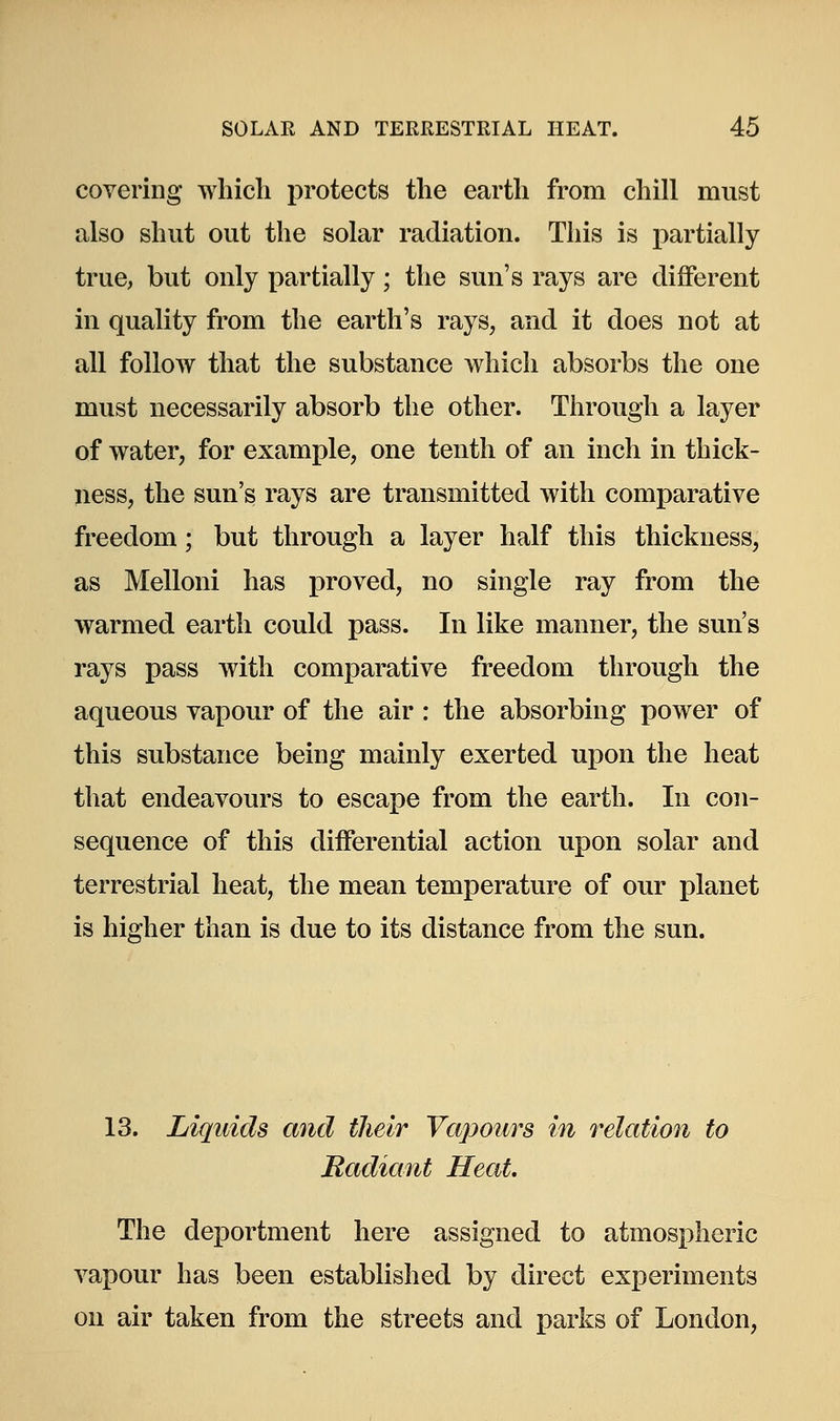 covering which protects the earth from chill must also shut out the solar radiation. This is partially true, but only partially; the sun's rays are different in quality from the earth's rays, and it does not at all follow that the substance which absorbs the one must necessarily absorb the other. Through a layer of water, for example, one tenth of an inch in thick- ness, the sun's rays are transmitted with comparative freedom; but through a layer half this thickness, as Melloni has proved, no single ray from the warmed earth could pass. In like manner, the sun's rays pass with comparative freedom through the aqueous vapour of the air : the absorbing power of this substance being mainly exerted upon the heat that endeavours to escape from the earth. In con- sequence of this differential action upon solar and terrestrial heat, the mean temperature of our planet is higher than is due to its distance from the sun. 13. Liquids and their Vapours in relation to Radiant Heat. The deportment here assigned to atmospheric vapour has been established by direct experiments on air taken from the streets and parks of London,