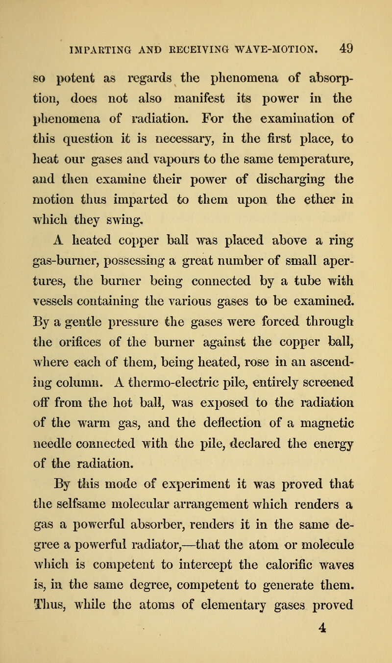 so potent as regards the phenomena of absorp- tion, does not also manifest its power in the phenomena of radiation. For the examination of this question it is necessary, in the first place, to heat our gases and vapours to the same temperature, and then examine their power of discharging the motion thus imparted to them upon the ether in which they swing, A heated copper ball was placed above a ring gas-burner, possessing a great number of small aper- tures, the burner being connected by a tube with vessels containing the various gases to be examined. By a gentle pressure the gases were forced through the orifices of the burner against the copper ball, where each of them, being heated, rose in an ascend- ing column. A thermo-electric pile, entirely screened off from the hot ball, was exposed to the radiation of the warm gas, and the deflection of a magnetic needle connected with the pile, declared the energy of the radiation. By this mode of experiment it was proved that the selfsame molecular arrangement which renders a gas a powerful absorber, renders it in the same de- gree a powerful radiator,—that the atom or molecule which is competent to intercept the calorific waves is, in the same degree, competent to generate them. Thus, while the atoms of elementary gases proved 4