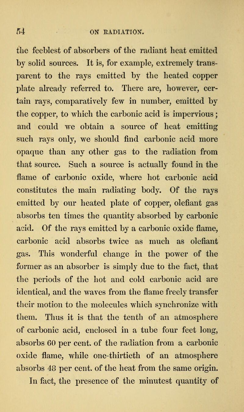 the feeblest of absorbers of the radiant heat emitted by solid sources. It is, for example, extremely trans- parent to the rays emitted by the heated copper plate already referred to. There are, however, cer- tain rays, comparatively few in number, emitted by the copper, to which the carbonic acid is impervious; and could we obtain a source of heat emitting such rays only, we should find carbonic acid more opaque than any other gas to the radiation from that source. Such a source is actually found in the flame of carbonic oxide, where hot carbonic acid constitutes the main radiating body. Of the rays emitted by our heated plate of copper, olefiant gas absorbs ten times the quantity absorbed by carbonic acid. Of the rays emitted by a carbonic oxide flame, carbonic acid absorbs twice as much as olefiant gas. This wonderful change in the power of the former as an absorber is simply due to the fact, that the periods of the hot and cold carbonic acid are identical, and the waves from the flame freely transfer their motion to the molecules which synchronize with them. Thus it is that the tenth of an atmosphere of carbonic acid, enclosed in a tube four feet long, absorbs 60 per cent, of the radiation from a carbonic oxide flame, while one-thirtieth of an atmosphere absorbs 48 per cent, of the heat from the same origin. In fact, the j)resence of the minutest quantity of