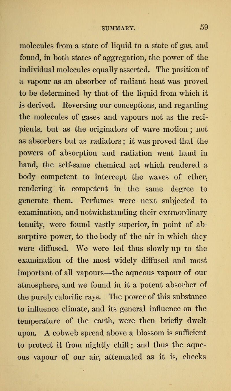 molecules from a state of liquid to a state of gas, and found, in both states of aggregation, the power of the individual molecules equally asserted. The position of a vapour as an absorber of radiant heat was proved to be determined by that of the liquid from which it is derived. Reversing our conceptions, and regarding the molecules of gases and vapours not as the reci- pients, but as the originators of wave motion; not as absorbers but as radiators; it was proved that the powers of absorption and radiation went hand in hand, the self-same chemical act which rendered a body competent to intercept the waves of ether, rendering it competent in the same degree to generate them. Perfumes were next subjected to examination, and notwithstanding their extraordinary tenuity, were found vastly superior, in point of ab- sorptive power, to the body of the air in which they were diffused. We were led thus slowly up to the examination of the most widely diffused and most important of all vapours—the aqueous vapour of our atmosphere, and we found in it a potent absorber of the purely calorific rays. The power of this substance to influence climate, and its general influence on the temperature of the earth, were then briefly dwelt upon. A cobweb spread above a blossom is sufficient to protect it from nightly chill; and thus the aque- ous vapour of our air, attenuated as it is, checks