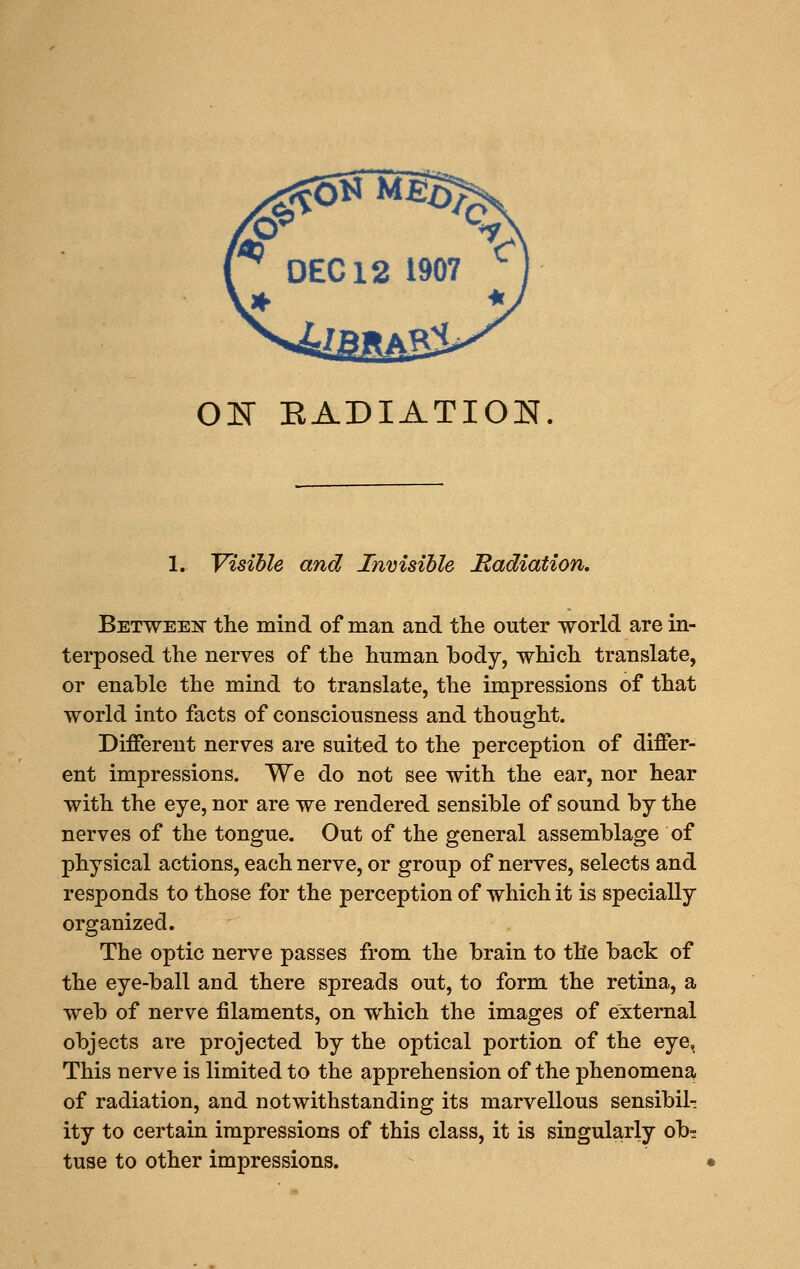 OJS EADIATION. 1. Visible and Invisible Itadiation. Between- the mind of man and tlie outer world are in- terposed the nerves of the human body, which translate, or enable the mind to translate, the impressions of that world into facts of consciousness and thought. Different nerves are suited to the perception of differ- ent impressions. We do not see with the ear, nor hear with the eye, nor are we rendered sensible of sound by the nerves of the tongue. Out of the general assemblage of physical actions, each nerve, or group of nerves, selects and responds to those for the perception of which it is specially organized. The optic nerve passes from the brain to the back of the eye-ball and there spreads out, to form the retina, a web of nerve filaments, on which the images of external objects are projected by the optical portion of the eye. This nerve is limited to the apprehension of the phenomena of radiation, and notwithstanding its marvellous sensibil- ity to certain impressions of this class, it is singularly ob? tuse to other impressions.