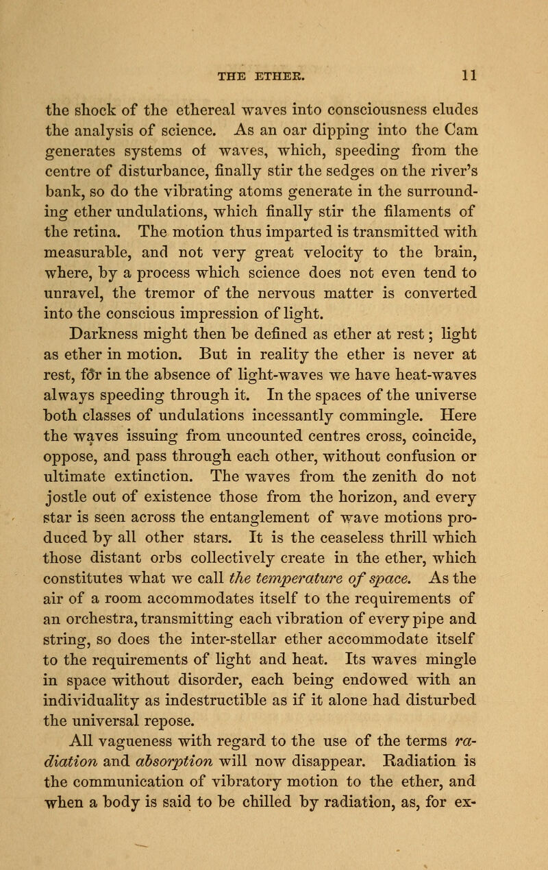 the shock of the ethereal waves into consciousness eludes the analysis of science. As an oar dipping into the Cam generates systems of waves, which, speeding from the centre of disturbance, finally stir the sedges on the river's bank, so do the vibrating atoms generate in the surround- ing ether undulations, which finally stir the filaments of the retina. The motion thus imparted is transmitted with measurable, and not very great velocity to the brain, where, by a process which science does not even tend to unravel, the tremor of the nervous matter is converted into the conscious impression of light. Darkness might then be defined as ether at rest; light as ether in motion. But in reality the ether is never at rest, f(5r in the absence of light-waves we have heat-waves always speeding through it. In the spaces of the universe both classes of undulations incessantly commingle. Here the waves issuing from uncounted centres cross, coincide, oppose, and pass through each other, without confusion or ultimate extinction. The waves from the zenith do not jostle out of existence those from the horizon, and every star is seen across the entanglement of wave motions pro- duced by all other stars. It is the ceaseless thrill which those distant orbs collectively create in the ether, which constitutes what we call the temperature of space. As the air of a room accommodates itself to the requirements of an orchestra, transmitting each vibration of every pipe and strino, so does the inter-stellar ether accommodate itself to the requirements of light and heat. Its waves mingle in space without disorder, each being endowed with an individuality as indestructible as if it alone had disturbed the universal repose. All vagueness with regard to the use of the terms ra- diation and absorption will now disappear. Radiation is the communication of vibratory motion to the ether, and when a body is said to be chilled by radiation, as, for ex-